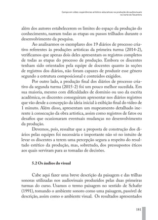 Campo em vídeo: experiências artístico-educativas na produção de audiovisuais
no norte do Tocantins
181
além dos autores estabelecerem os limites do espaço da produção do
conhecimento, narram todas as etapas ou passos trilhados durante o
desenvolvimento da pesquisa.
Ao analisarmos os exemplares dos 19 diários de processo cria-
tivo referentes às produções artísticas da primeira turma (2014-2),
verificamos que apenas dois deles apresentam os registros completos
de todas as etapas do processo de produção. Embora os discentes
tenham sido orientados pela equipe de docentes quanto às seções
de registros dos diários, não foram capazes de produzir esse gênero
segundo a estrutura composicional e conteúdos exigidos.
Por outro lado, a produção final dos diários de processo cria-
tivo da segunda turma (2015-2) foi um pouco melhor sucedida. Em
sua maioria, mesmo com dificuldades de domínio ou uso da escrita
acadêmica, os discentes conseguiram apresentar nos diários registros
que vão desde a concepção da ideia inicial à exibição final do vídeo de
1 minuto. Além disso, apresentam um mapeamento detalhado ine-
rente à consecução da obra artística, assim como registros de fatos ou
desafios que ocasionaram eventuais mudanças no desenvolvimento
da produção.
Devemos, pois, ressaltar que a proposta de construção dos di-
ários pelas equipes foi necessária e importante não só no intuito de
levar os discentes a terem uma percepção segura a respeito do resul-
tado estético da produção, mas, sobretudo, dos pressupostos éticos
aos quais serviram para as tomadas de decisões.
5.2 Os áudios do visual
Cabe aqui fazer uma breve descrição da paisagem e das trilhas
sonoras utilizadas nos audiovisuais produzidos pelas duas primeiras
turmas do curso. Usamos o termo paisagem no sentido de Schafer
(1991), tomando o ambiente sonoro como uma paisagem, passível de
descrição, assim como o ambiente visual. Os resultados apresentados
EDU CAMPO ARTES E FORMAÇÃO DOCENTE_V2.indd 181 23/05/2017 16:14:51
 