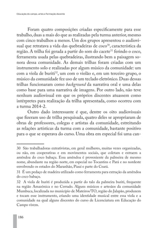 Educação do campo, artes e formação docente
186
Foram quatro composições criadas especificamente para esse
trabalho,duas a mais do que as realizadas pela turma anterior,mesmo
com cinco trabalhos a menos. Um dos grupos apresentou o audiovi-
sual que retratava a vida das quebradeiras de coco30
, característica da
região. A trilha foi gerada a partir do som do cacete31
ferindo o coco,
ferramenta usada pelas quebradeiras, ilustrando bem a paisagem so-
nora dessa comunidade. As demais trilhas foram criadas com um
instrumento solo e realizadas por algum músico da comunidade: um
com a viola de buriti32
, um com o violão e, em um terceiro grupo, o
músico da comunidade fez uso de um teclado eletrônico.Duas dessas
trilhas funcionaram como background da narrativa oral e uma delas
como base para uma narrativa de imagens. Por outro lado, não teve
nenhum audiovisual em que os próprios discentes atuassem como
intérpretes para realização da trilha apresentada, como ocorreu com
a turma 2014-2.
Outro dado interessante é que, dentre os oito audiovisuais
que fizeram uso de trilha pesquisada, quatro deles se apropriaram de
obras de professores, colegas e artistas da comunidade, estreitando
as relações artísticas da turma com a comunidade, bastante positivo
para o que se esperava do curso. Uma obra em especial foi uma can-
30 São trabalhadoras extrativistas, em geral mulheres, muitas vezes organizadas,
ou não, em cooperativas e em movimentos sociais, que coletam e extraem a
amêndoa do coco babaçu. Essa amêndoa é proveniente da palmeira de mesmo
nome, abundante na região norte, em especial no Tocantins e Pará e no nordeste
envolvendo os estados do Maranhão, Piauí e parte do Ceará.
31 É um pedaço de madeira utilizado como ferramenta para extração da amêndoa
do coco babaçu.
32 A viola de buriti é produzida a partir do talo da palmeira buriti, frequente
na região Amazônica e no Cerrado. Alguns músicos e artesãos da comunidade
Mumbuca, localizada no município de Mateiros/TO, região do Jalapão, produzem
e tocam esse instrumento, criando uma identidade musical entre essa viola e a
comunidade na qual alguns discentes do curso de Licenciatura em Educação do
Campo vivem.
EDU CAMPO ARTES E FORMAÇÃO DOCENTE_V2.indd 186 23/05/2017 16:14:53
 