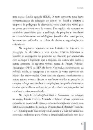 Introdução
17
uma escola família agrícola (EFA). O texto apresenta uma breve
contextualização da educação do campo no Brasil e enfatiza a
proposta da pedagogia da alternância como alternativa viável para
os povos que vivem no e do campo. Em seguida, são expostos os
caminhos percorridos para a realização da pesquisa e elucidados
os encaminhamentos metodológicos (escolha dos participantes,
instrumentos utilizados na coleta de dados e organização das
entrevistas).
Na sequência, apresenta-se um histórico da trajetória da
pedagogia da alternância e seus aportes teóricos. Discutem-se
também as concepções das propostas de educação por alternância,
com destaque à legislação que a respalda. Na análise dos dados, a
autora apresenta os registros verbais acerca do Projeto Político-
Pedagógico (PPP) da EFA de Porto Nacional, a caracterização da
referida escola, as percepções e os pontos de vistas expressos nos
relatos dos entrevistados. Com base em algumas considerações, a
autora retoma o tema, discute os resultados obtidos na pesquisa de
campo e reforça a necessidade da ampliação e do aprofundamento de
estudos que analisem a educação por alternância na perspectiva dos
estudantes, pais e comunidade.
No capítulo Interdisciplinaridade e licenciatura em educação
do campo, Cássia Ferreira Miranda e Maciel Cover apresentam
experiências do curso de Licenciatura em Educação do Campo com
habilitação em Artes e Música,da Universidade Federal de Tocantins
(UFT), Câmpus de Tocantinópolis. Miranda e Cover mencionam as
estratégias utilizadas para efetivar a interdisciplinaridade com base
EDU CAMPO ARTES E FORMAÇÃO DOCENTE_V2.indd 17 23/05/2017 16:14:44
 