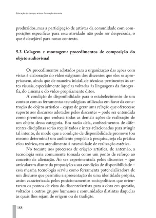 Educação do campo, artes e formação docente
188
produzidos, mas a participação de artistas da comunidade com com-
posições específicas para essa atividade não pode ser desprezada, o
que é desejável para nosso contexto.
5.3 Colagem e montagem: procedimentos de composição do
objeto audiovisual
Os procedimentos adotados para a organização das ações com
vistas à elaboração do vídeo exigiram dos discentes que eles se apro-
priassem, ainda que de maneira inicial, de técnicas pertinentes às ar-
tes visuais, especialmente àquelas voltadas às linguagens da fotogra-
fia, do cinema e do vídeo propriamente ditos.
A condição de disponibilidade para o estabelecimento de um
contato com as ferramentas tecnológicas utilizadas em favor da cons-
trução do objeto artístico – capaz de gerar uma relação que oferecesse
suporte aos discursos adotados pelos discentes – pode ser entendida
como premissa que embasa todas as demais ações de realização de
um objeto dessa categoria. Em razão dela, conhecimentos de dife-
rentes disciplinas serão requisitados e inter-relacionados para atingir
tal intento, de modo que a condição de disponibilidade promove (ou
mesmo determina) um ambiente propício à pesquisa, seja ela prática
e/ou teórica, em atendimento à necessidade de realização estética.
No tocante aos processos de criação artística, de antemão, a
tecnologia seria comumente tomada como um ponto de reforço ao
conceito de alienação. Ao ser experimentada pelos discentes – que
articularam diante da proposição a sua condição de disponibilidade –
essa mesma tecnologia serviu como ferramenta potencializadora de
um discurso que permitiu a apresentação de uma identidade própria,
assim caracterizada pelos posicionamentos sociopolíticos que orien-
taram os pontos de vista do discente/artista para a obra em questão,
voltados a outros grupos humanos e comunidades distintas daquelas
às quais lhes sejam de origem ou de tradição.
EDU CAMPO ARTES E FORMAÇÃO DOCENTE_V2.indd 188 23/05/2017 16:14:54
 