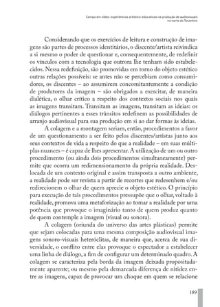 Campo em vídeo: experiências artístico-educativas na produção de audiovisuais
no norte do Tocantins
189
Considerando que os exercícios de leitura e construção de ima-
gens são partes de processos identitários, o discente/artista reivindica
a si mesmo o poder de questionar e, consequentemente, de redefinir
os vínculos com a tecnologia que outrora lhe tenham sido estabele-
cidos. Nessa redefinição, são promovidas em torno do objeto estético
outras relações possíveis: se antes não se percebiam como consumi-
dores, os discentes – ao assumirem concomitantemente a condição
de produtores da imagem – são obrigados a exercitar, de maneira
dialética, o olhar crítico a respeito dos contextos sociais nos quais
as imagens transitam. Transitam as imagens, transitam as ideias: os
diálogos pertinentes a esses trânsitos redefinem as possibilidades de
arranjo audiovisual para sua produção em si ao dar formas às ideias.
A colagem e a montagem seriam, então, procedimentos a favor
de um questionamento a ser feito pelos discentes/artistas junto aos
seus contextos de vida a respeito do que a realidade – em suas múlti-
plas nuances – é capaz de lhes apresentar.A utilização de um ou outro
procedimento (ou ainda dois procedimentos simultaneamente) per-
mite que ocorra um redimensionamento da própria realidade. Des-
locada de um contexto original e assim transposta a outro ambiente,
a realidade pode ser revista a partir de recortes que redesenhem e/ou
redirecionem o olhar de quem aprecie o objeto estético. O princípio
para execução de tais procedimentos pressupõe que o olhar, voltado à
realidade, promova uma metaforização ao tomar a realidade por uma
potência que provoque o imaginário tanto de quem produz quanto
de quem contemple a imagem (visual ou sonora).
A colagem (oriunda do universo das artes plásticas) permite
que sejam colocadas para uma mesma composição audiovisual ima-
gens sonoro-visuais heteróclitas, de maneira que, acerca de sua di-
versidade, o conflito entre elas provoque o espectador a estabelecer
uma linha de diálogo, a fim de configurar um determinado quadro. A
colagem se caracteriza pela borda da imagem deixada propositada-
mente aparente; ou mesmo pela demarcada diferença de nitidez en-
tre as imagens, capaz de provocar um choque em quem se relacione
EDU CAMPO ARTES E FORMAÇÃO DOCENTE_V2.indd 189 23/05/2017 16:14:54
 