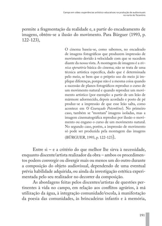 Campo em vídeo: experiências artístico-educativas na produção de audiovisuais
no norte do Tocantins
191
permite a fragmentação da realidade e, a partir do encadeamento de
imagens, obtém-se a ilusão do movimento. Para Bürguer (1993, p.
122-123),
O cinema baseia-se, como sabemos, no encadeado
de imagens fotográficas que produzem impressão de
movimento devido à velocidade com que se sucedem
diante da nossa vista.A montagem de imagens é a téc-
nica operatória básica do cinema; não se trata de uma
técnica artística específica, dado que é determinada
pelo meio, se bem que o próprio uso do meio já im-
plique diferenças,porque não é a mesma coisa quando
a sucessão de planos fotográficos reproduz o curso de
um movimento natural e quando reproduz um movi-
mento artístico (por exemplo: a partir de um leão de
mármore adormecido, depois acordado e posto de pé
produz-se a impressão de que esse leão salta, como
acontece em O Couraçado Potemkine). No primeiro
caso, também se “montam” imagens isoladas, mas a
imagem cinematográfica reproduz por ilusão o movi-
mento ou engano o curso de um movimento natural.
No segundo caso, porém, a impressão de movimento
só pode ser produzida pela montagem das imagens
(BÜRGUER, 1993, p. 122-123).
Entre si – e a critério do que melhor lhe sirva à necessidade,
enquanto discente/artista realizador da obra – ambos os procedimen-
tos podem convergir ou divergir mais ou menos um do outro durante
a composição do objeto audiovisual, dependendo de uma eventual
prévia habilidade adquirida, ou ainda da investigação estética experi-
mentada pelo seu realizador no decorrer da composição.
As abordagens feitas pelos discentes/artistas de questões per-
tinentes à vida no campo, em relação aos conflitos agrários, à má
utilização da água, à integração comunidade/escola, à manifestação
da poesia das comunidades, às brincadeiras infantis e à memória,
EDU CAMPO ARTES E FORMAÇÃO DOCENTE_V2.indd 191 23/05/2017 16:14:54
 