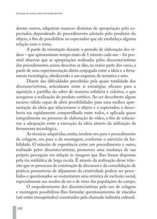 Educação do campo, artes e formação docente
192
dentre outros, adquirem nuances distintas de apropriação pelo es-
pectador, dependendo do procedimento adotado pelo produtor do
objeto, a fim de possibilitar ao espectador que ele estabeleça alguma
relação com o tema.
A partir da orientação durante o período de elaboração dos ví-
deos – que apresentaram tempo exato de 1 minuto cada um – foi pos-
sível observar que as apropriações realizadas pelos discentes/artistas
dos procedimentos acima descritos se dão, na maior parte dos casos, a
partir de uma experimentação direta conjugada entre a ideia e a ferra-
menta tecnológica, obedecendo a um esquema de tentativa e erro.
Diante das dificuldades percebidas pela quase totalidade dos
discentes/artistas, articularam entre si estratégias eficazes para a
aquisição e partilha do saber de maneira solidária e coletiva, o que
assegurou a realização do produto estético. Ao ser descoberto algum
recurso válido capaz de abrir possibilidades para uma melhor apre-
sentação da ideia que relacionasse o objeto e o espectador, a desco-
berta era rapidamente compartilhada entre todos, e aplicada quase
integralmente no processo de elaboração do vídeo, a fim de solucio-
nar a adequação entre a execução da ideia através da utilização da
ferramenta tecnológica.
As técnicas adquiridas, então, tendem ora para o procedimento
da colagem, ora para o da montagem, conforme o exercício da ha-
bilidade. O trânsito de experiência entre um procedimento e outro,
realizado pelos discentes/artistas, promoveu uma mudança de sua
própria percepção em relação às imagens que lhes foram dispostas
pela via midiática de larga escala. É através da realização desse trân-
sito que os processos de construção de discursos e da consolidação de
práticas promotoras de alijamento da criatividade podem ser perce-
bidos e questionados ao sustentarem uma retórica de exclusão social,
especialmente aos modos de ser e de viver das populações do campo.
O empoderamento dos discentes/artistas pelo uso de colagem
e montagem possibilitou-lhes formular questionamentos de vínculos
(até então insuspeitados) construídos pela chamada indústria cultural.
EDU CAMPO ARTES E FORMAÇÃO DOCENTE_V2.indd 192 23/05/2017 16:14:54
 