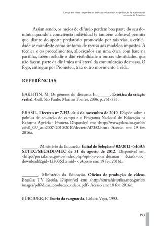 Campo em vídeo: experiências artístico-educativas na produção de audiovisuais
no norte do Tocantins
193
Assim sendo, os meios de difusão perdem boa parte do seu do-
mínio, quando a consciência individual (e também coletiva) permite
que, diante do aporte predatório promovido por tais vias, a critici-
dade se manifeste como sintoma de recusa aos modelos impostos. A
técnica e os procedimentos, alicerçados em uma ética com base na
partilha, fazem eclodir e dão visibilidade a outras identidades, que
não fazem parte da dinâmica unilateral da comunicação de massa. O
fogo, entregue por Prometeu, traz outro movimento à vida.
REFERÊNCIAS
BAKHTIN, M. Os gêneros do discurso. In:______. Estética da criação
verbal. 4.ed. São Paulo: Martins Fontes, 2006. p. 261-335.
BRASIL. Decreto nº 7.352, de 4 de novembro de 2010. Dispõe sobre a
política de educação do campo e o Programa Nacional de Educação na
Reforma Agrária - Pronera. Disponível em: <http://www.planalto.gov.br/
ccivil_03/_ato2007-2010/2010/decreto/d7352.htm> Acesso em: 19 fev.
2016a.
________.Ministério da Educação.Edital de Seleção nº 02/2012 - SESU/
SETEC/SECADI/MEC de 31 de agosto de 2012. Disponível em:
<http://portal.mec.gov.br/index.php?option=com_docman &task=doc_
download&gid=13300&Itemid=>. Acesso em: 19 fev. 2016b.
________. Ministério da Educação. Oficina de produção de vídeos.
Brasília: TV Escola. Disponível em: <http://curtahistorias.mec.gov.br/
images/pdf/dicas_producao_videos.pdf> Acesso em: 18 fev. 2016c.
BÜRGUER, P. Teoria da vanguarda. Lisboa: Vega, 1993.
EDU CAMPO ARTES E FORMAÇÃO DOCENTE_V2.indd 193 23/05/2017 16:14:54
 