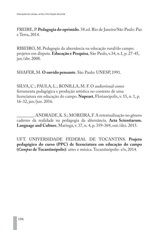 Educação do campo, artes e formação docente
194
FREIRE, P. Pedagogia do oprimido. 58.ed. Rio de Janeiro/São Paulo: Paz
e Terra, 2014.
RIBEIRO, M. Pedagogia da alternância na educação rural/do campo:
projetos em disputa. Educação e Pesquisa, São Paulo, v.34, n.1, p. 27-45,
jan./abr. 2008.
SHAFER, M. O ouvido pensante. São Paulo: UNESP, 1991.
SILVA, C.; PAULA, L.; BONILLA, M. F. O audiovisual como
ferramenta pedagógica e produção artística no contexto de uma
licenciatura em educação do campo. Nupeart, Florianópolis, v. 15, n. 1, p.
16-32, jan./jun. 2016.
________.ANDRADE,K.S.; MOREIRA,F.A retextualização no gênero
caderno da realidade na pedagogia da alternância. Acta Scientiarum.
Language and Culture, Maringá, v. 37, n. 4, p. 359-369, out./dez. 2015.
UFT. UNIVERSIDADE FEDERAL DE TOCANTINS. Projeto
pedagógico do curso (PPC) de licenciatura em educação do campo
(Campus de Tocantinópolis): artes e música.Tocantinópolis: s/n, 2014.
EDU CAMPO ARTES E FORMAÇÃO DOCENTE_V2.indd 194 23/05/2017 16:14:54
 