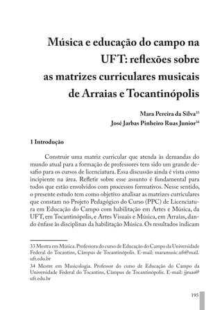 195
Música e educação do campo na
UFT: reflexões sobre
as matrizes curriculares musicais
de Arraias e Tocantinópolis
Mara Pereira da Silva33
José Jarbas Pinheiro Ruas Junior34
1 Introdução
Construir uma matriz curricular que atenda às demandas do
mundo atual para a formação de professores tem sido um grande de-
safio para os cursos de licenciatura. Essa discussão ainda é vista como
incipiente na área. Refletir sobre esse assunto é fundamental para
todos que estão envolvidos com processos formativos. Nesse sentido,
o presente estudo tem como objetivo analisar as matrizes curriculares
que constam no Projeto Pedagógico do Curso (PPC) de Licenciatu-
ra em Educação do Campo com habilitação em Artes e Música, da
UFT, em Tocantinópolis, e Artes Visuais e Música, em Arraias, dan-
do ênfase às disciplinas da habilitação Música.Os resultados indicam
33 Mestra em Música.Professora do curso de Educação do Campo da Universidade
Federal do Tocantins, Câmpus de Tocantinópolis. E-mail: maramusic.uft@mail.
uft.edu.br
34 Mestre em Musicologia. Professor do curso de Educação do Campo da
Universidade Federal do Tocantins, Câmpus de Tocantinópolis. E-mail: jjruas@
uft.edu.br
EDU CAMPO ARTES E FORMAÇÃO DOCENTE_V2.indd 195 23/05/2017 16:14:54
 