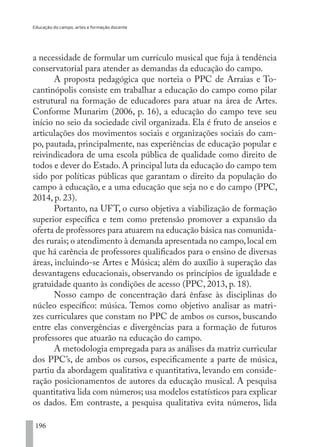 Educação do campo, artes e formação docente
196
a necessidade de formular um currículo musical que fuja à tendência
conservatorial para atender as demandas da educação do campo.
A proposta pedagógica que norteia o PPC de Arraias e To-
cantinópolis consiste em trabalhar a educação do campo como pilar
estrutural na formação de educadores para atuar na área de Artes.
Conforme Munarim (2006, p. 16), a educação do campo teve seu
início no seio da sociedade civil organizada. Ela é fruto de anseios e
articulações dos movimentos sociais e organizações sociais do cam-
po, pautada, principalmente, nas experiências de educação popular e
reivindicadora de uma escola pública de qualidade como direito de
todos e dever do Estado. A principal luta da educação do campo tem
sido por políticas públicas que garantam o direito da população do
campo à educação, e a uma educação que seja no e do campo (PPC,
2014, p. 23).
Portanto, na UFT, o curso objetiva a viabilização de formação
superior específica e tem como pretensão promover a expansão da
oferta de professores para atuarem na educação básica nas comunida-
des rurais; o atendimento à demanda apresentada no campo,local em
que há carência de professores qualificados para o ensino de diversas
áreas, incluindo-se Artes e Música; além do auxílio à superação das
desvantagens educacionais, observando os princípios de igualdade e
gratuidade quanto às condições de acesso (PPC, 2013, p. 18).
Nosso campo de concentração dará ênfase às disciplinas do
núcleo específico: música. Temos como objetivo analisar as matri-
zes curriculares que constam no PPC de ambos os cursos, buscando
entre elas convergências e divergências para a formação de futuros
professores que atuarão na educação do campo.
A metodologia empregada para as análises da matriz curricular
dos PPC’s, de ambos os cursos, especificamente a parte de música,
partiu da abordagem qualitativa e quantitativa, levando em conside-
ração posicionamentos de autores da educação musical. A pesquisa
quantitativa lida com números; usa modelos estatísticos para explicar
os dados. Em contraste, a pesquisa qualitativa evita números, lida
EDU CAMPO ARTES E FORMAÇÃO DOCENTE_V2.indd 196 23/05/2017 16:14:54
 