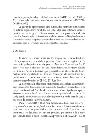 Música e educação do campo na UFT:
reflexões sobre as matrizes curriculares musicais de Arraias e Tocantinópolis
197
com interpretações das realidades sociais (BAUER et al., 2002, p.
23). É voltada para compreender, em vez de comprovar (PENNA,
2015b, p. 100).
A partir da apresentação dos cursos, das matrizes curriculares,
na última seção deste capítulo, são feitas algumas reflexões sobre os
pontos que convergem e divergem nas matrizes, propondo o debate
para implementação de ferramentas de instrumentalização de nossos
licenciados com disciplinas destinadas à prática e ações reflexivas ne-
cessárias para a formação na área específica: música.
2 Os cursos
O curso de Licenciatura em Educação do Campo: Códigos
e Linguagens, na modalidade presencial, ocorre em regime de al-
ternância pedagógica nos câmpus de Arraias e Tocantinópolis. O
curso tem como objetivo “realizar uma formação contextualizada
na área de Artes e Música que possibilite ao discente de licen-
ciatura uma identidade na área de formação de educadores (as)
politicamente comprometida com a cultura, com as lutas sociais e
com o campo brasileiro” (PPC, 2013, p. 34).
A alternância pedagógica proporciona ao acadêmico experien-
ciar momentos formativos no ambiente familiar/comunidade e na
própria universidade/escola, de uma maneira interligada, em que os
afazeres na comunidade se articulem com o aprendizado da universi-
dade, sendo as experiências dos educandos o ponto de partida para o
processo de ensino e aprendizagem.
Para Silva (2010, p. 185),“a utilização da alternância pedagógi-
ca pressupõe uma formação diferenciada dos sujeitos envolvidos no
processo educativo, provocados constantemente pelo formular e ex-
perimentar conhecimentos, em um processo permanente de intera-
ção-ação, reflexão e ação”. Ademais, a proposta é (PPC, 2014, p. 34)
EDU CAMPO ARTES E FORMAÇÃO DOCENTE_V2.indd 197 23/05/2017 16:14:54
 