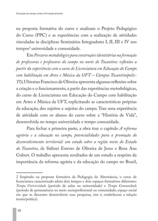 Educação do campo, artes e formação docente
18
na proposta formativa do curso e analisam o Projeto Pedagógico
do Curso (PPC) e as experiências com a realização de atividades
vinculadas às disciplinas Seminários Integradores I, II, III e IV nos
tempos2
universidade e comunidade.
Em Percursometodológicoparaconstruçõesidentitáriasnaformação
de professoras e professores do campo no norte do Tocantins: reflexões a
partir da experiência com o curso de Licenciatura em Educação do Campo
com habilitação em Artes e Música da UFT – Câmpus Tocantinópolis-
TO,Ubiratan Francisco de Oliveira apresenta algumas reflexões sobre
a criação e o funcionamento, a partir das experiências metodológicas,
do curso de Licenciatura em Educação do Campo com habilitação
em Artes e Música da UFT, explicitando as características próprias
da educação, dos sujeitos e sujeitas do campo. Traz uma experiência
de atividade com os alunos do curso sobre a “História de Vida”,
desenvolvida no tempo universidade e tempo comunidade.
Para fechar a primeira parte, a obra traz o capítulo A reforma
agrária e a educação no campo, potencialidades para a promoção do
desenvolvimento territorial: um estudo sobre a região norte do Estado
do Tocantins, de Sidinei Esteves de Oliveira de Jesus e Rosa Ana
Gubert. O trabalho apresenta resultados de um estudo a respeito da
importância da reforma agrária e da educação do campo no Brasil,
2 Inspirado na proposta formativa da Pedagogia da Alternância, o curso de
licenciatura caracterizado adota dois tempos e dois espaços formativos diferentes:
Tempo Universidade (período de aulas na universidade) e Tempo Comunidade
(período de permanência no meio socioprofissional ou comunidade, espaço social
em que os discentes desenvolvem suas pesquisas, isto é, estabelecem a relação
teoria/prática).
EDU CAMPO ARTES E FORMAÇÃO DOCENTE_V2.indd 18 23/05/2017 16:14:44
 