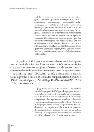 Educação do campo, artes e formação docente
198
[...] desenvolver um processo de ensino-aprendiza-
gem contínuo em que o acadêmico percorre o trajeto
comunidade – universidade – comunidade. Inicial-
mente, em sua realidade, o acadêmico se volta para a
observação, pesquisa e descrição da realidade socio-
profissional do contexto no qual se encontra. Em se-
guida, o acadêmico vai à universidade, onde socializa,
analisa, reflete, sistematiza, conceitua e interpreta os
conteúdos identificados na etapa anterior; e por fim,
o acadêmico volta para sua realidade, dessa vez com
os conteúdos trabalhados de forma a experimentar
e transformar a realidade socioprofissional, de modo
que novos conteúdos surgem, novas questões são co-
locadas, podendo ser novamente trabalhadas no con-
texto escolar.
Segundo o PPC, o percurso formativo busca caminhos e pistas
para um currículo interdisciplinar por meio de três núcleos distintos
e inter-relacionados, contemplando “momentos de estudo comum,
momentos de estudo específico e momentos livres de aprofundamen-
to de conhecimentos” (PPC, 2013, p. 39), a saber: núcleo comum,
núcleo específico e núcleo de atividades complementares. Segundo o
PPC de Tocantinópolis (PPC, 2014, p. 41-42) e Arraias (PPC, 2013,
p. 39), o núcleo comum
[...] aglutinará os conteúdos acadêmicos referentes à
área de Linguagens de Códigos e Linguagens,focando
os estudos necessários à construção de conhecimen-
tos e desenvolvimento de habilidades da docência; à
compreensão dos aspectos que envolvem o desenvol-
vimento aprendizagem em geral e o desenvolvimento
da linguagem oral e escrita; ao aprendizado dos fun-
damentos da pesquisa em educação; à compreensão
das características e práticas próprias da agricultura
familiar; e à compreensão das questões que envolvem
a realidade do campo no Brasil e na Amazônia.
EDU CAMPO ARTES E FORMAÇÃO DOCENTE_V2.indd 198 23/05/2017 16:14:54
 