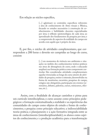 Música e educação do campo na UFT:
reflexões sobre as matrizes curriculares musicais de Arraias e Tocantinópolis
199
Em relação ao núcleo específico,
[...] aglutinará os conteúdos específicos referentes
a área de conhecimento de Artes visuais e Música,
focando os estudos necessários à construção de co-
nhecimentos e habilidades docentes especializadas
por área; à reflexão epistemológica de cada área; ao
aprendizado dos fundamentos da pesquisa por área; e
a compreensão de aspectos da realidade do campo em
acordo com aquilo que é próprio da área.
E, por fim, o núcleo de atividades complementares, que cor-
respondem a 200 horas e deverão ser cumpridas ao longo do curso,
consiste
[...] em momentos de vivência nos ambientes e situ-
ações no âmbito dos conhecimentos teórico-práticos
nas áreas de abrangência do curso, onde o educando
ampliará sua formação prática como componente cur-
ricular. São consideradas atividades complementares
aquelas vivenciadas ao longo do curso através de ativi-
dades de pesquisa,ensino e extensão,desenvolvidas na
forma de monitorias, excursões, pesquisas de campo,
estágios não obrigatório, participação em eventos (se-
minários, debates, palestras, cursos, minicursos, ofici-
nas, etc.).
Assim, com a finalidade de alcançar caminhos e pistas para
um currículo interdisciplinar, o curso assume como princípios peda-
gógicos: a formação contextualizada; a realidade e as experiências das
comunidades do campo como objetos de estudo e fontes de conhe-
cimentos; a pesquisa como princípio educativo; a indissociabilidade
teoria-prática; o planejamento e a ação formativa integrada entre as
áreas de conhecimento (interdisciplinaridade); os alunos como sujei-
tos do conhecimento; e a produção acadêmica para a transformação
EDU CAMPO ARTES E FORMAÇÃO DOCENTE_V2.indd 199 23/05/2017 16:14:54
 