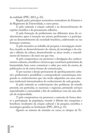 Educação do campo, artes e formação docente
200
da realidade (PPC, 2013, p. 23).
Regido pelos princípios normativos norteadores do Estatuto e
do Regimento da Universidade, o curso preza:
1) pelo estímulo à criação cultural e ao desenvolvimento do
espírito científico e do pensamento reflexivo;
2) pela formação de profissionais nas diferentes áreas do co-
nhecimento, aptos à inserção em setores profissionais e à participa-
ção no desenvolvimento da sociedade brasileira, colaborando na sua
formação contínua;
3) pelo incentivo ao trabalho de pesquisa e investigação cientí-
fica, visando ao desenvolvimento da ciência, da tecnologia e da cria-
ção e difusão da cultura, desenvolvendo-se, desse modo, o entendi-
mento do homem e do meio em que vive;
4) pelo compromisso em promover a divulgação dos conheci-
mentos culturais,científicos e técnicos que constituem patrimônio da
humanidade, bem como comunicar o saber por meio do ensino, de
publicações ou de outras formas de comunicação;
5) por suscitar o desejo permanente de aperfeiçoamento cultu-
ral e profissional e possibilitar a correspondente concretização, inte-
grando os conhecimentos que vão sendo adquiridos em uma estru-
tura intelectual sistematizadora do conhecimento de cada geração;
6) pelo estímulo ao conhecimento dos problemas do mundo
presente, em particular, os nacionais e regionais, prestando serviços
especializados à comunidade a fim de estabelecer com ela uma rela-
ção de reciprocidade;
7) pelo compromisso em promover a extensão de forma aber-
ta à participação da população, visando à difusão das conquistas e
benefícios resultantes da criação cultural e da pesquisa científica e
tecnológica geradas na Instituição (PPC, 2014, p. 11).
Quanto ao número de entradas no curso, os câmpus de To-
EDU CAMPO ARTES E FORMAÇÃO DOCENTE_V2.indd 200 23/05/2017 16:14:55
 