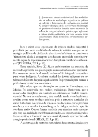 Música e educação do campo na UFT:
reflexões sobre as matrizes curriculares musicais de Arraias e Tocantinópolis
203
[...] como uma descrição típico-ideal das modalida-
des de valoração musical que organizam as práticas
de seleção e distribuição de conhecimento musical.
O conceito abrange, ainda, a concepção de formação
de professor de música, baseada nesses esquemas de
valoração e organização das práticas, que legitimam
a música erudita ocidental e seu valor inerente como
conhecimento oficial específico a ser incorporado pe-
los agentes.
Para o autor, essa legitimação da música erudita ocidental é
percebida por meio da difusão da educação estética em que as es-
tratégias políticas de civilização das classes inferiores se constituem
“ferramenta aliada à concepção de educação entendida como instru-
mento capaz de regenerar, moralizar, disciplinar e unificar as diferen-
ças” (PEREIRA, 2013, p. 60).
Nesse sentido, Silva (2015), ao problematizar sua pesquisa de
mestrado,apresenta sua preocupação com os desafios ao ter que traba-
lhar com uma turma de alunos do ensino médio integrado e específico
para jovens indígenas. A cultura musical dos jovens indígenas era to-
talmente diferente daquela a qual a autora foi preparada para exercer a
profissão como docente em música.
Silva relata que sua formação no curso de Licenciatura em
Música foi construída nos moldes tradicionais. Rememora que a
maioria das disciplinas do currículo era alinhada ao modelo conser-
vatorial. No seu entendimento, esse modelo trazia o conhecimento
erudito como uma verdade absoluta, pois a estrutura curricular do
curso tinha base no estudo da música erudita, tendo como premissa
os saberes relacionados à aprendizagem de códigos musicais específi-
cos desse estilo. Outros fazeres musicais que estariam mais conecta-
dos com sua realidade eram/foram excluídos,ou sequer considerados.
Nesse sentido, a formação docente musical parecia desconectada da
atuação profissional (SILVA, 2015, p. 18).
A construção de matrizes curriculares descontextualizadas com
EDU CAMPO ARTES E FORMAÇÃO DOCENTE_V2.indd 203 23/05/2017 16:14:55
 