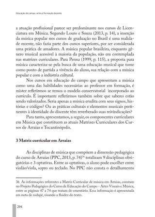 Educação do campo, artes e formação docente
204
a atuação profissional parece ser predominante nos cursos de Licen-
ciatura em Música. Segundo Louro e Souza (2013, p. 14), a inserção
da música popular nos cursos de graduação no Brasil é uma realida-
de recente, não fazia parte dos cursos superiores, por ser considerada
uma prática de amadores. A música popular brasileira, enquanto gê-
nero musical acessível à maioria da população, não era contemplada
nas matrizes curriculares. Para Penna (1999, p. 115), a proposta para
música caracteriza-se pela busca de uma educação musical que tome
como ponto de partida a vivência do aluno, sua relação com a música
popular e com a indústria cultural.
Nos cursos em educação do campo que apresentam a música
como uma das habilidades necessárias ao professor em formação, é
mister refletirmos se temos o modelo conservatorial incorporado ao
currículo. É importante refletirmos também sobre que saberes estão
sendo valorizados. Seria apenas a música erudita com seus signos, his-
tórias e códigos? Ou as práticas culturais e elementos musicais perti-
nentes à identidade do discente têm reverberado suas reivindicações?
Para tanto,apresentamos,a seguir,os componentes curriculares
em Música que constituem as atuais Matrizes Curriculares dos Cur-
sos de Arraias e Tocantinópolis.
3 Matriz curricular em Arraias
As disciplinas de música que compõem a dimensão pedagógica
do curso de Arraias (PPC, 2013, p. 74)36
totalizam 9 disciplinas obri-
gatórias e 3 optativas. Entre as optativas, o aluno pode escolher entre
violão/viola, sopro ou teclado. No PPC não consta o detalhamento
36 As informações referentes a Matriz Curricular de música em Arraias, constam
no Projeto Pedagógico do Curso de Educação do Campo - Artes Visuais e Música,
entre as páginas 47 a 74 que tratam do ementário. Essa informação é apresentada
em nota de rodapé, visando a fluidez do texto.
EDU CAMPO ARTES E FORMAÇÃO DOCENTE_V2.indd 204 23/05/2017 16:14:55
 