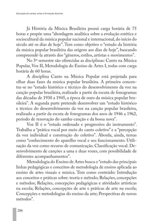 Educação do campo, artes e formação docente
206
Já História da Música Brasileira possui carga horária de 75
horas e propõe uma “abordagem analítica sobre a evolução estética e
sociocultural da música popular nacional e internacional,do início do
século até os dias de hoje”. Tem como objetivo o “estudo da história
da música popular brasileira das origens aos dias de hoje”, buscando
compreendê-la através dos “gêneros, estilos, artistas e movimentos”.
No 5º semestre são oferecidas as disciplinas: Canto na Música
Popular, Voz II, Metodologia do Ensino de Artes I, todas com carga
horária de 60 horas.
A disciplina Canto na Música Popular está projetada para
olhar duas fases da música popular brasileira. A primeira concen-
tra-se no “estudo histórico e técnico do desenvolvimento da voz na
canção popular brasileira, realizado a partir da escuta de fonogramas
das décadas de 1930 a 1945, a época de ouro da música popular bra-
sileira”. A segunda parte pretende desenvolver um “estudo histórico
e técnico do desenvolvimento da voz na canção popular brasileira,
realizado a partir da escuta de fonogramas dos anos de 1946 a 1962,
período de renovação do samba-canção e da bossa nova”.
Voz II é o “estudo ordenado e progressivo do instrumento”.
Trabalha a “prática vocal por meio do canto coletivo” e a “percepção
da voz individual e construção do coletivo”. Aborda, ainda, temas
como “conhecimento do aparelho vocal e seu funcionamento. Utili-
zação da voz como recurso de comunicação. Classificação vocal. De-
senvolvimento de canções a uma e duas vozes, com possibilidade de
diferentes acompanhamentos”.
Metodologia do Ensino de Artes busca o “estudo das principais
linhas pedagógicas e conceitos de metodologia de ensino aplicada ao
ensino de artes visuais e música. Tem como conteúdo: Introdução
aos conceitos e práticas sobre: teoria e método; Relações, concepções
e métodos; Relações, concepções pedagógicas e atividades artísticas
na escola; Relações, concepções de arte e práticas de arte na escola;
Concepções e metodologias do ensino da arte; Perspectivas de novos
métodos”.
EDU CAMPO ARTES E FORMAÇÃO DOCENTE_V2.indd 206 23/05/2017 16:14:55
 