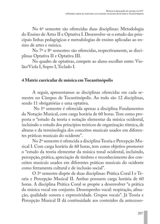 Música e educação do campo na UFT:
reflexões sobre as matrizes curriculares musicais de Arraias e Tocantinópolis
207
No 6º semestre são oferecidas duas disciplinas: Metodologia
do Ensino de Artes II e Optativa I.Desenvolve-se o estudo das prin-
cipais linhas pedagógicas e metodologias de ensino aplicadas ao en-
sino de artes e música.
No 7º e 8º semestres são oferecidas, respectivamente, as disci-
plinas Optativa II e Optativa III.
No quadro de optativas, compete ao aluno escolher entre: Vio-
lão/Viola I, Sopro I,Teclado I.
4 Matriz curricular de música em Tocantinópolis
A seguir, apresentamos as disciplinas oferecidas em cada se-
mestre no Câmpus de Tocantinópolis. Ao todo são 12 disciplinas,
sendo 11 obrigatórias e uma optativa.
No 1º semestre é oferecida apenas a disciplina Fundamentos
da Notação Musical, com carga horária de 60 horas.Tem como pro-
posta o “estudo da teoria e notação elementar da música ocidental,
incluindo o estudo dos princípios teóricos de organização rítmica, de
alturas e da terminologia dos conceitos musicais usados em diferen-
tes práticas musicais do ocidente”.
No 2º semestre é oferecida a disciplina Teoria e Percepção Mu-
sical I. Com carga horária de 60 horas, tem como objetivo promover
o “estudo da teoria elementar da música tonal ocidental, incluindo,
percepção, prática, apreciação de timbres e reconhecimento dos con-
ceitos musicais usados em diferentes práticas musicais do ocidente
como ferramenta cultural e de inclusão social”.
O 3º semestre dispõe de duas disciplinas: Prática Coral I e Te-
oria e Percepção Musical II. Ambas possuem carga horária de 60
horas. A disciplina Prática Coral se propõe a desenvolver “a prática
da música vocal em conjunto. Desempenho vocal: respiração, afina-
ção, qualidade sonora e expressividade. Grupos vocais”. Já Teoria e
Percepção Musical II dá continuidade aos conteúdos da antecesso-
EDU CAMPO ARTES E FORMAÇÃO DOCENTE_V2.indd 207 23/05/2017 16:14:55
 