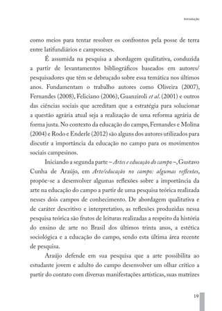 Introdução
19
como meios para tentar resolver os confrontos pela posse de terra
entre latifundiários e camponeses.
É assumida na pesquisa a abordagem qualitativa, conduzida
a partir de levantamentos bibliográficos baseados em autores/
pesquisadores que têm se debruçado sobre essa temática nos últimos
anos. Fundamentam o trabalho autores como Oliveira (2007),
Fernandes (2008), Feliciano (2006), Guanziroli et al. (2001) e outros
das ciências sociais que acreditam que a estratégia para solucionar
a questão agrária atual seja a realização de uma reforma agrária de
forma justa.No contexto da educação do campo,Fernandes e Molina
(2004) e Rodo e Enderle (2012) são alguns dos autores utilizados para
discutir a importância da educação no campo para os movimentos
sociais campesinos.
Iniciando a segunda parte – Artes e educação do campo –,Gustavo
Cunha de Araújo, em Arte/educação no campo: algumas reflexões,
propõe-se a desenvolver algumas reflexões sobre a importância da
arte na educação do campo a partir de uma pesquisa teórica realizada
nesses dois campos de conhecimento. De abordagem qualitativa e
de caráter descritivo e interpretativo, as reflexões produzidas nessa
pesquisa teórica são frutos de leituras realizadas a respeito da história
do ensino de arte no Brasil dos últimos trinta anos, a estética
sociológica e a educação do campo, sendo esta última área recente
de pesquisa.
Araújo defende em sua pesquisa que a arte possibilita ao
estudante jovem e adulto do campo desenvolver um olhar crítico a
partir do contato com diversas manifestações artísticas, suas matrizes
EDU CAMPO ARTES E FORMAÇÃO DOCENTE_V2.indd 19 23/05/2017 16:14:44
 