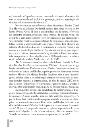 Educação do campo, artes e formação docente
208
ra, buscando o “aprofundamento do estudo da teoria elementar da
música tonal ocidental, incluindo, percepção, prática, apreciação de
timbres e fundamentos de harmonia”.
No 4º semestre são oferecidas duas disciplinas: Prática Coral
II e História da Música Ocidental. Ambas têm carga horária de 60
horas. Prática Coral II visa à continuidade da disciplina oferecida
no semestre anterior, primando pela “prática da música vocal em
conjunto”. Tem como objetivo oferecer elementos que viabilizem o
“desempenho vocal”do discente através da “respiração, afinação, qua-
lidade sonora e expressividade” em grupos vocais. Em História da
Música Ocidental, o discente é estimulado a conhecer “história da
música e a musicologia histórica”. Atentando aos “principais aspec-
tos, características, eventos musicais significativos, fontes documen-
tais, compositores, obras significativas e bibliografia sobre a música
ocidental desde a Idade Média até o século XXI”.
No 5º semestre são oferecidas as disciplinas História da Mú-
sica Popular Brasileira e Instrumento Eletivo I. Ambas com carga
horária de 60 horas. Em Instrumento Eletivo I compete ao aluno es-
colher entre: cordas dedilhadas, sopro e percussão; instrumento com
teclado. História da Música Popular Brasileira visa a uma “aborda-
gem analítica sobre a transformação estética e sociocultural da mú-
sica popular nacional e internacional, do fim do século XIX até os
dias de hoje”. Observam-se os principais “gêneros, estilos, artistas e
movimentos”que fizeram e fazem parte da música popular brasileira.
Instrumentos eletivos são disciplinas de caráter prático e bus-
cam o desenvolvimento de habilidades específicas em um instrumen-
to musical. O aluno escolhe uma das três vertentes disponíveis. A
partir disso, dará continuidade, nos próximos três semestres da disci-
plina, no mesmo instrumento. Em cordas dedilhadas pretende-se o
desenvolvimento da “técnica básica, postura, mecanismo e harmoni-
zação”. O aluno é preparado para a execução de repertório solo e em
conjunto. O objetivo da disciplina é orientar o discente a como fazer
“uso do instrumento como recurso de apoio na sala de aula”.
EDU CAMPO ARTES E FORMAÇÃO DOCENTE_V2.indd 208 23/05/2017 16:14:55
 
