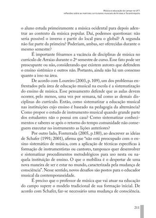 Música e educação do campo na UFT:
reflexões sobre as matrizes curriculares musicais de Arraias e Tocantinópolis
211
o aluno estuda primeiramente a música ocidental para depois aden-
trar ao contexto da música popular. Daí, podemos questionar: não
seria possível o inverso e partir do local para o global? A segunda
não faz parte da primeira? Poderiam, ambas, ser oferecidas durante o
mesmo semestre?
É importante frisarmos a vacância de disciplinas de música no
currículo de Arraias durante o 2º semestre de curso.Esse fato pode ser
preocupante ou não, considerando que existem autores que defendem
o ensino sistêmico e outros não. Portanto, ainda não há um consenso
quanto a isso na área.
De acordo com Loureiro (2003, p. 109), um dos problemas en-
frentados pela área de educação musical na escola é a sistematização
do ensino de música. Esse pensamento defende que as aulas devem
ocorrer, pelo menos, uma vez por semana, tal como as demais dis-
ciplinas do currículo. Então, como sistematizar a educação musical
nas instituições cujo ensino é baseado na pedagogia da alternância?
Como propor o estudo de instrumento musical quando grande parte
dos estudantes não o possui em casa? Como sistematizar conheci-
mentos e saberes se após o retorno do tempo comunidade não conse-
guem executar no instrumento as lições anteriores?
Por outro lado, Fonterrada (2005, p.180), ao descrever as ideias
de Schafer (1991; 2001), afirma que “não está preocupado com o en-
sino sistemático de música, com a aplicação de técnicas específicas à
formação de instrumentistas ou cantores, tampouco quer desenvolver
e sistematizar procedimentos metodológicos para uso nesta ou na-
quela instituição de ensino. O que o mobiliza é o despertar de uma
nova maneira de ser e estar no mundo, caracterizada pela mudança de
consciência”. Nesse sentido, novos desafios são postos para o educador
musical da contemporaneidade.
É preciso que o professor de música que vai atuar na educação
do campo supere o modelo tradicional de sua formação inicial. De
acordo com Schafer, faz-se necessário uma mudança de consciência.
EDU CAMPO ARTES E FORMAÇÃO DOCENTE_V2.indd 211 23/05/2017 16:14:55
 