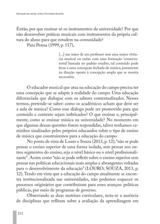 Educação do campo, artes e formação docente
212
Então, por que ensinar só os instrumentos da universidade? Por que
não desenvolver práticas musicais com instrumentos da própria cul-
tura do aluno para que estudem na comunidade?
Para Penna (1999, p. 117),
[...] nas mãos de um professor sem uma maior vivên-
cia musical ou então com uma formação ‘conserva-
torial’ baseada no padrão erudito, tal conteúdo pode
levar a uma concepção fechada de música, justamente
na direção oposta à concepção ampla que se mostra
necessária.
O educador musical que atua na educação do campo precisa ter
uma concepção que se adapte à realidade do campo. Uma educação
diferenciada que dialogue com os saberes contextualizados. Nesses
termos, pretende-se saber: como os acadêmicos acham que deve ser
a aula de música? Como esse diálogo pode ser promovido para que
conteúdo e contexto sejam imbricados? O que ensinar e, principal-
mente, como se ensinar música na universidade? No momento em
que algumas dessas questões forem respondidas, talvez tenhamos ca-
minhos sinalizados pelos próprios educandos sobre o tipo de ensino
de música que construiremos para a educação do campo.
No ponto de vista de Louro e Souza (2013, p. 12),“não se pode
pensar o ensino superior de uma forma isolada, sem pensar nos ou-
tros segmentos do ensino, seja o nível básico ou o nível profissionali-
zante”. Assim como “não se pode refletir sobre o ensino superior sem
pensar nas políticas educacionais mais amplas e abrangentes voltadas
para o desenvolvimento da educação” (LOURO; SOUZA, 2013, p.
12).Tendo em vista que a educação do campo atualmente se encon-
tra institucionalizada nas universidades, não podemos esquecer os
processos originários que contribuíram para esses avanços: políticas
públicas, por meio de programas de governo.
Observando as duas matrizes curriculares, nota-se a ausência
de disciplinas que reflitam sobre a avaliação da aprendizagem em
EDU CAMPO ARTES E FORMAÇÃO DOCENTE_V2.indd 212 23/05/2017 16:14:55
 