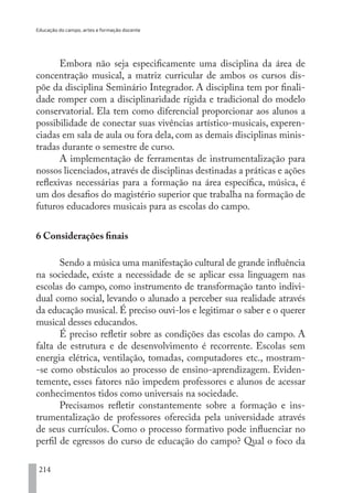 Educação do campo, artes e formação docente
214
Embora não seja especificamente uma disciplina da área de
concentração musical, a matriz curricular de ambos os cursos dis-
põe da disciplina Seminário Integrador. A disciplina tem por finali-
dade romper com a disciplinaridade rígida e tradicional do modelo
conservatorial. Ela tem como diferencial proporcionar aos alunos a
possibilidade de conectar suas vivências artístico-musicais, experen-
ciadas em sala de aula ou fora dela, com as demais disciplinas minis-
tradas durante o semestre de curso.
A implementação de ferramentas de instrumentalização para
nossos licenciados,através de disciplinas destinadas a práticas e ações
reflexivas necessárias para a formação na área específica, música, é
um dos desafios do magistério superior que trabalha na formação de
futuros educadores musicais para as escolas do campo.
6 Considerações finais
Sendo a música uma manifestação cultural de grande influência
na sociedade, existe a necessidade de se aplicar essa linguagem nas
escolas do campo, como instrumento de transformação tanto indivi-
dual como social, levando o alunado a perceber sua realidade através
da educação musical. É preciso ouvi-los e legitimar o saber e o querer
musical desses educandos.
É preciso refletir sobre as condições das escolas do campo. A
falta de estrutura e de desenvolvimento é recorrente. Escolas sem
energia elétrica, ventilação, tomadas, computadores etc., mostram-
-se como obstáculos ao processo de ensino-aprendizagem. Eviden-
temente, esses fatores não impedem professores e alunos de acessar
conhecimentos tidos como universais na sociedade.
Precisamos refletir constantemente sobre a formação e ins-
trumentalização de professores oferecida pela universidade através
de seus currículos. Como o processo formativo pode influenciar no
perfil de egressos do curso de educação do campo? Qual o foco da
EDU CAMPO ARTES E FORMAÇÃO DOCENTE_V2.indd 214 23/05/2017 16:14:55
 