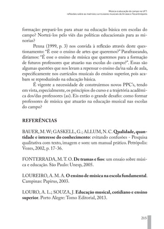 Música e educação do campo na UFT:
reflexões sobre as matrizes curriculares musicais de Arraias e Tocantinópolis
215
formação: prepará-los para atuar na educação básica em escolas do
campo? Norteá-los pelo viés das políticas educacionais para as mi-
norias?
Penna (1999, p. 3) nos convida à reflexão através deste ques-
tionamento: “É esse o ensino de artes que queremos?” Parafraseando,
diríamos: “É esse o ensino de música que queremos para a formação
de futuros professores que atuarão nas escolas do campo?”. Essas são
algumas questões que nos levam a repensar o ensino da/na sala de aula,
especificamente nos currículos musicais do ensino superior, pois aca-
bam se reproduzindo na educação básica.
É vigente a necessidade de construirmos novos PPC’s, tendo
em vista,especialmente,os princípios do curso e a trajetória acadêmi-
ca dos/das professores (as). Eis então o grande desafio: como formar
professores de música que atuarão na educação musical nas escolas
do campo?
REFERÊNCIAS
BAUER,M.W; GASKELL,G.; ALLUM,N.C.Qualidade,quan-
tidade e interesse do conhecimento: evitando confusões - Pesquisa
qualitativa com texto, imagem e som: um manual prático. Petrópolis:
Vozes, 2002, p. 17-36.
FONTERRADA, M.T. O. De tramas e fios: um ensaio sobre músi-
ca e educação. São Paulo: Unesp, 2005.
LOUREIRO,A.M.A.O ensino de música na escola fundamental.
Campinas: Papirus, 2003.
LOURO, A. L.; SOUZA, J. Educação musical, cotidiano e ensino
superior. Porto Alegre: Tomo Editorial, 2013.
EDU CAMPO ARTES E FORMAÇÃO DOCENTE_V2.indd 215 23/05/2017 16:14:55
 