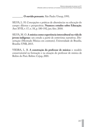 Música e educação do campo na UFT:
reflexões sobre as matrizes curriculares musicais de Arraias e Tocantinópolis
217
________. O ouvido pensante. São Paulo: Unesp, 1991.
SILVA, L. H. Concepções e práticas de alternâncias na educação do
campo: dilemas e perspectivas. Nuances: estudos sobre Educação.
Ano XVII, v. 17, n. 18, p. 180-192, jan./dez. 2010.
SILVA, M. O. A música como experiência intercultural na vida de
jovens indígenas: um estudo a partir de entrevistas narrativas. Dis-
sertação (Mestrado Música em contexto). Universidade de Brasília.
Brasília: UNB, 2015.
VIEIRA, L. B. A construção do professor de música: o modelo
conservatorial na formação e na atuação do professor de música de
Belém do Pará. Belém: Cejup, 2001.
EDU CAMPO ARTES E FORMAÇÃO DOCENTE_V2.indd 217 23/05/2017 16:14:55
 