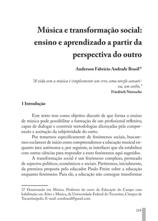 219
Música e transformação social:
ensino e aprendizado a partir da
perspectiva do outro
Anderson Fabrício Andrade Brasil37
“A vida sem a música é simplesmente um erro, uma tarefa cansati-
va, um exílio.”
Friedrich Nietzsche
1 Introdução
Este texto tem como objetivo discutir de que forma o ensino
de música pode possibilitar a formação de um profissional reflexivo,
capaz de dialogar e construir metodologias alicerçadas pela compre-
ensão e aceitação da subjetividade do outro.
Por tratarmos especificamente de fenômenos sociais, buscare-
mos esclarecer de início como compreendemos a educação musical en-
quanto área autônoma e, por seguinte, as interfaces que ela estabelece
com outras ciências para responder a esses fenômenos aqui sugeridos.
A transformação social é um fenômeno complexo, permeado
de aspectos políticos, econômicos e sociais. Partiremos, inicialmente,
da premissa proposta pelo educador Paulo Freire sobre a educação
enquanto fenômeno. Para ele, a educação não consegue transformar
37 Doutorando em Música. Professor do curso de Educação do Campo com
habilitação em Artes e Música, da Universidade Federal do Tocantins, Câmpus de
Tocantinópolis. E-mail: sonsbrasil@gmail.com.
EDU CAMPO ARTES E FORMAÇÃO DOCENTE_V2.indd 219 23/05/2017 16:14:55
 