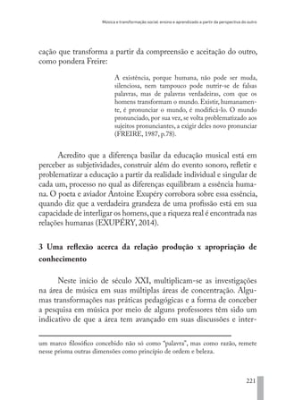 Música e transformação social: ensino e aprendizado a partir da perspectiva do outro
221
cação que transforma a partir da compreensão e aceitação do outro,
como pondera Freire:
A existência, porque humana, não pode ser muda,
silenciosa, nem tampouco pode nutrir-se de falsas
palavras, mas de palavras verdadeiras, com que os
homens transformam o mundo. Existir, humanamen-
te, é pronunciar o mundo, é modificá-lo. O mundo
pronunciado, por sua vez, se volta problematizado aos
sujeitos pronunciantes, a exigir deles novo pronunciar
(FREIRE, 1987, p.78).
Acredito que a diferença basilar da educação musical está em
perceber as subjetividades, construir além do evento sonoro, refletir e
problematizar a educação a partir da realidade individual e singular de
cada um, processo no qual as diferenças equilibram a essência huma-
na. O poeta e aviador Antoine Exupéry corrobora sobre essa essência,
quando diz que a verdadeira grandeza de uma profissão está em sua
capacidade de interligar os homens,que a riqueza real é encontrada nas
relações humanas (EXUPÉRY, 2014).
3 Uma reflexão acerca da relação produção x apropriação de
conhecimento
Neste início de século XXI, multiplicam-se as investigações
na área de música em suas múltiplas áreas de concentração. Algu-
mas transformações nas práticas pedagógicas e a forma de conceber
a pesquisa em música por meio de alguns professores têm sido um
indicativo de que a área tem avançado em suas discussões e inter-
um marco filosófico concebido não só como “palavra”, mas como razão, remete
nesse prisma outras dimensões como princípio de ordem e beleza.
EDU CAMPO ARTES E FORMAÇÃO DOCENTE_V2.indd 221 23/05/2017 16:14:55
 