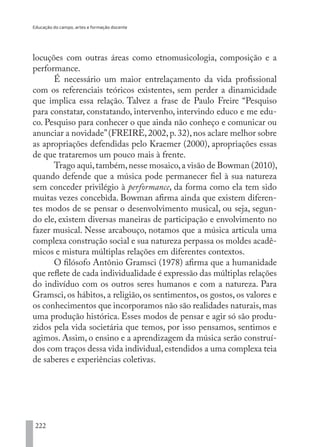 Educação do campo, artes e formação docente
222
locuções com outras áreas como etnomusicologia, composição e a
performance.
É necessário um maior entrelaçamento da vida profissional
com os referenciais teóricos existentes, sem perder a dinamicidade
que implica essa relação. Talvez a frase de Paulo Freire “Pesquiso
para constatar, constatando, intervenho, intervindo educo e me edu-
co. Pesquiso para conhecer o que ainda não conheço e comunicar ou
anunciar a novidade”(FREIRE,2002,p.32),nos aclare melhor sobre
as apropriações defendidas pelo Kraemer (2000), apropriações essas
de que trataremos um pouco mais à frente.
Trago aqui,também,nesse mosaico,a visão de Bowman (2010),
quando defende que a música pode permanecer fiel à sua natureza
sem conceder privilégio à performance, da forma como ela tem sido
muitas vezes concebida. Bowman afirma ainda que existem diferen-
tes modos de se pensar o desenvolvimento musical, ou seja, segun-
do ele, existem diversas maneiras de participação e envolvimento no
fazer musical. Nesse arcabouço, notamos que a música articula uma
complexa construção social e sua natureza perpassa os moldes acadê-
micos e mistura múltiplas relações em diferentes contextos.
O filósofo Antônio Gramsci (1978) afirma que a humanidade
que reflete de cada individualidade é expressão das múltiplas relações
do indivíduo com os outros seres humanos e com a natureza. Para
Gramsci, os hábitos, a religião, os sentimentos, os gostos, os valores e
os conhecimentos que incorporamos não são realidades naturais,mas
uma produção histórica. Esses modos de pensar e agir só são produ-
zidos pela vida societária que temos, por isso pensamos, sentimos e
agimos. Assim, o ensino e a aprendizagem da música serão construí-
dos com traços dessa vida individual, estendidos a uma complexa teia
de saberes e experiências coletivas.
	
EDU CAMPO ARTES E FORMAÇÃO DOCENTE_V2.indd 222 23/05/2017 16:14:55
 