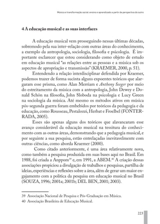 Música e transformação social: ensino e aprendizado a partir da perspectiva do outro
223
4 A educação musical e as suas interfaces
A educação musical vem prosseguindo nessas últimas décadas,
sobremodo pela sua inter-relação com outras áreas do conhecimento,
a exemplo da antropologia, sociologia, filosofia e psicologia. É im-
portante esclarecer que estou considerando como objeto de estudo
em educação musical “as relações entre as pessoas e a música sob os
aspectos de apropriação e transmissão” (KRAEMER, 2000, p. 51).
Entendendo a relação interdisciplinar defendida por Kraemer,
podemos trazer de forma sucinta alguns expoentes teóricos que alar-
garam esse prisma, como Alan Merriam e Anthony Seeger por meio
do estreitamento da música com a antropologia, John Dewey e Do-
nald Schön na filosofia, John Sloboda na psicologia e Lucy Green
na sociologia da música. Até mesmo os métodos ativos em música
pós-segunda guerra foram embebidos por teóricos da pedagogia e da
educação,como Rousseau,Pestalozzi,Herbat e Froelbel (FONTER-
RADA, 2005).
Esses são apenas alguns dos teóricos que alavancaram esse
avanço considerável da educação musical na tessitura do conheci-
mento com as outras áreas,demonstrando que a pedagogia musical,e
por seguinte a sua pesquisa, estão entrelaçadas inevitavelmente com
outras ciências, como aborda Kraemer (2000).
Como citado anteriormente, é uma área relativamente nova,
como também a pesquisa produzida em suas bases aqui no Brasil. Em
1988, foi criada a Anppom39
e, em 1991, a ABEM.40
A criação dessas
associações propiciou a divulgação de trabalhos e pesquisas,partilha de
ideias,experiências e reflexões sobre a área,além de gerar um maior en-
gajamento com a política da pesquisa em educação musical no Brasil
(SOUZA, 1996; 2001a; 2001b; DEL BEN, 2001; 2003).
39 Associação Nacional de Pesquisa e Pós-Graduação em Música.
40 Associação Brasileira de Educação Musical.
EDU CAMPO ARTES E FORMAÇÃO DOCENTE_V2.indd 223 23/05/2017 16:14:55
 