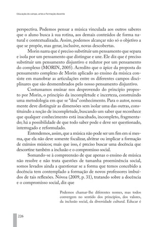 Educação do campo, artes e formação docente
226
perspectiva. Podemos pensar a música vinculada aos outros saberes
que o aluno busca à sua rotina, aos demais conteúdos de forma na-
tural e contextualizada. Assim, podemos alcançar não só o objetivo a
que se propõe, mas gerar, inclusive, novas descobertas.
Morin narra que é preciso substituir um pensamento que separa
e isola por um pensamento que distingue e une. Ele diz que é preciso
substituir um pensamento disjuntivo e redutor por um pensamento
do complexo (MORIN, 2005). Acredito que o ápice da proposta do
pensamento complexo de Morin aplicado ao ensino da música con-
siste em manobrar as articulações entre os diferentes campos disci-
plinares que são desmembrados pelo nosso pensamento disjuntivo.
Costumamos ensinar nos desprovendo do princípio propos-
to por Morin, o princípio da incompletude e incerteza, construindo
uma metodologia em que se “doa” conhecimento. Para o autor, nossa
mente deve distinguir as dimensões sem isolar uma das outras, cons-
tituindo a noção de incompletude,buscando um saber que reconhece
que qualquer conhecimento está inacabado, incompleto, fragmenta-
do; há a possibilidade de que todo saber pode e deve ser questionado,
interrogado e reformulado.
Entendemos,assim,que a música não pode ser um fim em si mes-
ma, que ela não deve somente focalizar, alvitrar ou implicar a formação
de exímios músicos; mais que isso, é preciso buscar uma docência que
descortine também a inclusão e o compromisso social.
Somando-se à compreensão de que apenas o ensino de música
não resolve e não trata questões de tamanha proeminência social,
somos levados ainda a questionar se a forma que temos concebido a
docência tem contemplado a formação de novos professores imbuí-
dos de tais reflexões. Nóvoa (2009, p. 31), tratando sobre a docência
e o compromisso social, diz que
Podemos chamar-lhe diferentes nomes, mas todos
convergem no sentido dos princípios, dos valores,
da inclusão social, da diversidade cultural. Educar é
EDU CAMPO ARTES E FORMAÇÃO DOCENTE_V2.indd 226 23/05/2017 16:14:56
 