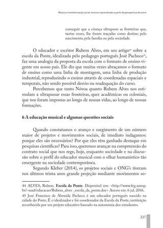 Música e transformação social: ensino e aprendizado a partir da perspectiva do outro
227
conseguir que a criança ultrapasse as fronteiras que,
tantas vezes, lhe foram traçadas como destino pelo
nascimento, pela família ou pela sociedade.
O educador e escritor Rubem Alves, em seu artigo44
sobre a
escola da Ponte, idealizada pelo pedagogo português José Pacheco45
,
faz uma analogia da proposta da escola com o formato de ensino vi-
gente em nosso país. Ele diz que muitas vezes abraçamos o formato
de ensino como uma linha de montagem, uma linha de produção
industrial, reproduzindo o ensino através de coordenadas espaciais e
temporais, não sendo possível desvio ou readequação do curso.
Percebemos que tanto Nóvoa quanto Rubem Alves nos esti-
mulam a ultrapassar essas fronteiras, quer acadêmicas ou coloniais,
que nos foram impostas ao longo de nossas vidas, ao longo de nossas
formações.
6 A educação musical e algumas questões sociais
Quando constatamos o avanço e surgimento de um número
maior de projetos e movimentos sociais, de imediato indagamos:
porque eles são necessários? Por que eles têm ganhado destaque em
pesquisas científicas? Para isso,queremos avançar na compreensão do
contrato social que nos rege, hoje, enquanto sociedade e na discus-
são sobre o perfil do educador musical com o olhar humanístico tão
emergente na sociedade contemporânea.
Segundo Kleber (2014), os projetos sociais e ONG’s tiveram
nos últimos trinta anos grande projeção mediante movimentos so-
44 ALVES, Rubem. Escola da Ponte. Disponível em: <http://www.feg.unesp.
br/~saad/educacao/Rubem_alves _escola_da_ponte.doc> Acesso em: 6 jul. 2016.
45 José Francisco de Almeida Pacheco é um educador português nascido na
cidade do Porto. É o idealizador e foi coordenador da Escola da Ponte, instituição
reconhecida por seu projeto educativo baseado na autonomia dos estudantes.
EDU CAMPO ARTES E FORMAÇÃO DOCENTE_V2.indd 227 23/05/2017 16:14:56
 