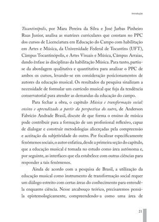 Introdução
21
Tocantinópolis, por Mara Pereira da Silva e José Jarbas Pinheiro
Ruas Junior, analisa as matrizes curriculares que constam no PPC
dos cursos de Licenciatura em Educação do Campo com habilitação
em Artes e Música, da Universidade Federal de Tocantins (UFT),
Câmpus Tocantinópolis, e Artes Visuais e Música, Câmpus Arraias,
dando ênfase às disciplinas da habilitação Música.Para tanto,partiu-
se da abordagem qualitativa e quantitativa para analisar o PPC de
ambos os cursos, levando-se em consideração posicionamentos de
autores da educação musical. Os resultados da pesquisa sinalizam a
necessidade de formular um currículo musical que fuja da tendência
conservatorial para atender as demandas da educação do campo.
Para fechar a obra, o capítulo Música e transformação social:
ensino e aprendizado a partir da perspectiva do outro, de Anderson
Fabrício Andrade Brasil, discute de que forma o ensino de música
pode contribuir para a formação de um profissional reflexivo, capaz
de dialogar e construir metodologias alicerçadas pela compreensão
e aceitação da subjetividade do outro. Por focalizar especificamente
fenômenossociais,oautorenfatiza,desdeaprimeiraseçãodocapítulo,
que a educação musical é tomada no estudo como área autônoma e,
por seguinte, as interfaces que ela estabelece com outras ciências para
responder a tais fenômenos.
Ainda de acordo com a pesquisa de Brasil, a utilização da
educação musical como instrumento de transformação social requer
um diálogo estreito com certas áreas do conhecimento para entendê-
la enquanto ciência. Nesse arcabouço teórico, precisaremos pensá-
la epistemologicamente, compreendendo-a como uma área de
EDU CAMPO ARTES E FORMAÇÃO DOCENTE_V2.indd 21 23/05/2017 16:14:44
 