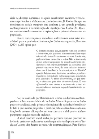 Educação do campo, artes e formação docente
228
ciais de diversas naturezas, os quais canalizaram recursos, vivencia-
ram experiências e elaboraram conhecimento. Já Gohn diz que os
movimentos sociais surgiram em combate a um grande problema
contemporâneo: a naturalização da injustiça. Para Gohn (2011), es-
ses movimentos lutam contra a exploração e a pobreza das mentes na
população.
Parece que, enquanto sociedade, enfrentamos uma crise ina-
cabável para a qual não existe solução. Sobre essa questão, Bauman
(2004, p. 26) opina que
O aspecto crucial é que, enquanto tudo isso acontece
à nossa volta, não podemos honestamente dizer o que
nós,usando nossas ferramentas e recursos domésticos,
podemos fazer para evitar a ruína. Não se trata mais
de um soluço temporário, de uma desaceleração sub-
sequente a um superaquecimento da economia que
precede um outro boom, de uma irritação momen-
tânea que irá embora e “se tornará parte da história”
quando lidamos com impostos, subsídios, pensões e
incentivos, estimulando outra recuperação conduzida
pelo consumo. As raízes do problema, ao que pare-
ce, se afastaram para além do nosso alcance. E seus
aglomerados mais densos e espessos não podem ser
encontrados em nenhum mapa de levantamento to-
pográfico.
A crise analisada por Bauman nos lembra do discurso contem-
porâneo sobre a necessidade de inclusão. Mas será que essa inclusão
pode ser analisada pelo prisma educacional da sociedade brasileira?
O fato é que muitas propostas e políticas públicas têm fracassado em
função de estarem alicerçadas em um contrato social que estabelece
parâmetros equivocados de inclusão.
O atual contrato social acaba por permitir que, no processo de
inclusão proposto,excluam-se aqueles que não se adaptam a essa “in-
clusão”, como diz Santos ao tratar de contratualização. Para Santos
EDU CAMPO ARTES E FORMAÇÃO DOCENTE_V2.indd 228 23/05/2017 16:14:56
 