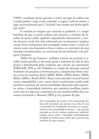 Música e transformação social: ensino e aprendizado a partir da perspectiva do outro
229
(1999), a resolução dessas questões é como um jogo de xadrez, não
se pode ganhar o jogo só por entender as regras, é preciso pensar o
jogo conceitualmente, pois a “inclusão”tem sempre por limite aquilo
que exclui.
O combate ao estigma que circunda as periferias e o campo
brasileiro de que os jovens pobres, sem recursos, e oriundos de fa-
mílias de menor poder aquisitivo reproduzirão futuramente o mes-
mo formato social, tem sido enfrentado por movimentos e projetos
sociais. Esses movimentos têm enxergado, muitas vezes, o ensino da
música como uma ferramenta eficaz e valiosa na construção de uma
educação transformadora, na construção de um horizonte mais pal-
pável e humano.
Heller diz que homens e mulheres nascem em posições e ca-
mada social específica, e, de modo geral, a trajetória de vida de uma
pessoa é determinada pelas condições que cercam seu nascimento
(HELLER, 1999, p. 14). Trabalhos no campo da educação musical
resultantes de pesquisas corroboram para a compreensão desse cená-
rio, como nos mostram Kater (2004), Müller (2004), Santos (2004),
Kleber (2006) e Brasil (2014). Atuar como educador musical imerso
nessas comunidades, a par e passo desses movimentos sociais, pode
permitir a existência de microcomunidades alicerçadas pela esperan-
ça mútua e fraternidade instintiva, que permitem partilhar, muitas
vezes, não só o pão, mas a esperança em um amanhã melhor. Isso nos
remete novamente a Bauman (2003, p. 61), quando diz que
Essa comunidade dos sonhos é uma extrapolação das
lutas pela identidade que povoam suas vidas. É uma
“comunidade”de semelhantes na mente e no compor-
tamento; uma comunidade do mesmo — que, quando
projetada na tela da conduta amplamente replicada/
copiada, parece dotar a identidade individualmente
escolhida de fundamentos sólidos que as pessoas que
escolhem de outra maneira.
EDU CAMPO ARTES E FORMAÇÃO DOCENTE_V2.indd 229 23/05/2017 16:14:56
 