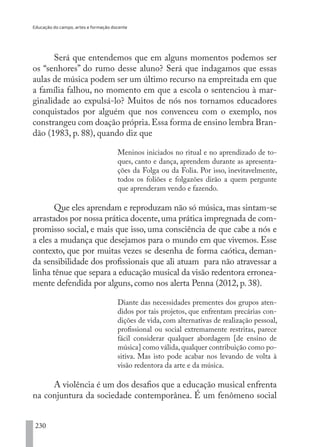 Educação do campo, artes e formação docente
230
Será que entendemos que em alguns momentos podemos ser
os “senhores” do rumo desse aluno? Será que indagamos que essas
aulas de música podem ser um último recurso na empreitada em que
a família falhou, no momento em que a escola o sentenciou à mar-
ginalidade ao expulsá-lo? Muitos de nós nos tornamos educadores
conquistados por alguém que nos convenceu com o exemplo, nos
constrangeu com doação própria.Essa forma de ensino lembra Bran-
dão (1983, p. 88), quando diz que
Meninos iniciados no ritual e no aprendizado de to-
ques, canto e dança, aprendem durante as apresenta-
ções da Folga ou da Folia. Por isso, inevitavelmente,
todos os foliões e folgazões dirão a quem pergunte
que aprenderam vendo e fazendo.
Que eles aprendam e reproduzam não só música, mas sintam-se
arrastados por nossa prática docente,uma prática impregnada de com-
promisso social, e mais que isso, uma consciência de que cabe a nós e
a eles a mudança que desejamos para o mundo em que vivemos. Esse
contexto, que por muitas vezes se desenha de forma caótica, deman-
da sensibilidade dos profissionais que ali atuam para não atravessar a
linha tênue que separa a educação musical da visão redentora erronea-
mente defendida por alguns, como nos alerta Penna (2012, p. 38).
Diante das necessidades prementes dos grupos aten-
didos por tais projetos, que enfrentam precárias con-
dições de vida, com alternativas de realização pessoal,
profissional ou social extremamente restritas, parece
fácil considerar qualquer abordagem [de ensino de
música] como válida,qualquer contribuição como po-
sitiva. Mas isto pode acabar nos levando de volta à
visão redentora da arte e da música.
A violência é um dos desafios que a educação musical enfrenta
na conjuntura da sociedade contemporânea. É um fenômeno social
EDU CAMPO ARTES E FORMAÇÃO DOCENTE_V2.indd 230 23/05/2017 16:14:56
 