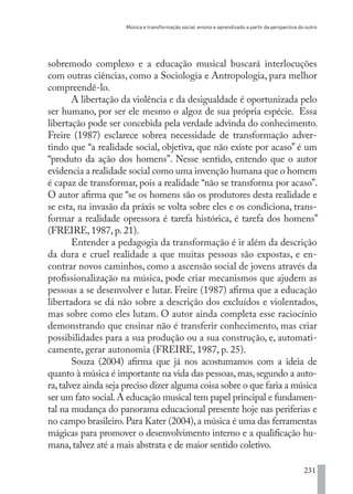 Música e transformação social: ensino e aprendizado a partir da perspectiva do outro
231
sobremodo complexo e a educação musical buscará interlocuções
com outras ciências, como a Sociologia e Antropologia, para melhor
compreendê-lo.
A libertação da violência e da desigualdade é oportunizada pelo
ser humano, por ser ele mesmo o algoz de sua própria espécie. Essa
libertação pode ser concebida pela verdade advinda do conhecimento.
Freire (1987) esclarece sobrea necessidade de transformação adver-
tindo que “a realidade social, objetiva, que não existe por acaso” é um
“produto da ação dos homens”. Nesse sentido, entendo que o autor
evidencia a realidade social como uma invenção humana que o homem
é capaz de transformar, pois a realidade “não se transforma por acaso”.
O autor afirma que “se os homens são os produtores desta realidade e
se esta, na invasão da práxis se volta sobre eles e os condiciona, trans-
formar a realidade opressora é tarefa histórica, é tarefa dos homens”
(FREIRE, 1987, p. 21).
Entender a pedagogia da transformação é ir além da descrição
da dura e cruel realidade a que muitas pessoas são expostas, e en-
contrar novos caminhos, como a ascensão social de jovens através da
profissionalização na música, pode criar mecanismos que ajudem as
pessoas a se desenvolver e lutar. Freire (1987) afirma que a educação
libertadora se dá não sobre a descrição dos excluídos e violentados,
mas sobre como eles lutam. O autor ainda completa esse raciocínio
demonstrando que ensinar não é transferir conhecimento, mas criar
possibilidades para a sua produção ou a sua construção, e, automati-
camente, gerar autonomia (FREIRE, 1987, p. 25).
Souza (2004) afirma que já nos acostumamos com a ideia de
quanto à música é importante na vida das pessoas,mas,segundo a auto-
ra,talvez ainda seja preciso dizer alguma coisa sobre o que faria a música
ser um fato social.A educação musical tem papel principal e fundamen-
tal na mudança do panorama educacional presente hoje nas periferias e
no campo brasileiro.Para Kater (2004),a música é uma das ferramentas
mágicas para promover o desenvolvimento interno e a qualificação hu-
mana,talvez até a mais abstrata e de maior sentido coletivo.
EDU CAMPO ARTES E FORMAÇÃO DOCENTE_V2.indd 231 23/05/2017 16:14:56
 