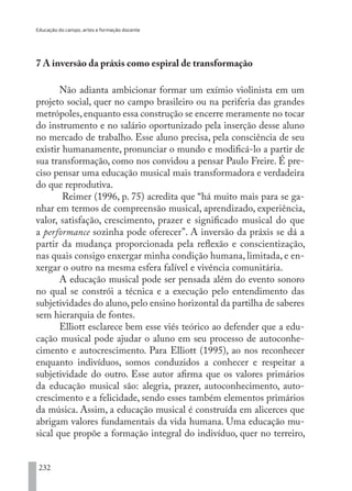 Educação do campo, artes e formação docente
232
7 A inversão da práxis como espiral de transformação
Não adianta ambicionar formar um exímio violinista em um
projeto social, quer no campo brasileiro ou na periferia das grandes
metrópoles,enquanto essa construção se encerre meramente no tocar
do instrumento e no salário oportunizado pela inserção desse aluno
no mercado de trabalho. Esse aluno precisa, pela consciência de seu
existir humanamente, pronunciar o mundo e modificá-lo a partir de
sua transformação, como nos convidou a pensar Paulo Freire. É pre-
ciso pensar uma educação musical mais transformadora e verdadeira
do que reprodutiva.
Reimer (1996, p. 75) acredita que “há muito mais para se ga-
nhar em termos de compreensão musical, aprendizado, experiência,
valor, satisfação, crescimento, prazer e significado musical do que
a performance sozinha pode oferecer”. A inversão da práxis se dá a
partir da mudança proporcionada pela reflexão e conscientização,
nas quais consigo enxergar minha condição humana, limitada, e en-
xergar o outro na mesma esfera falível e vivência comunitária.
A educação musical pode ser pensada além do evento sonoro
no qual se constrói a técnica e a execução pelo entendimento das
subjetividades do aluno,pelo ensino horizontal da partilha de saberes
sem hierarquia de fontes.
Elliott esclarece bem esse viés teórico ao defender que a edu-
cação musical pode ajudar o aluno em seu processo de autoconhe-
cimento e autocrescimento. Para Elliott (1995), ao nos reconhecer
enquanto indivíduos, somos conduzidos a conhecer e respeitar a
subjetividade do outro. Esse autor afirma que os valores primários
da educação musical são: alegria, prazer, autoconhecimento, auto-
crescimento e a felicidade, sendo esses também elementos primários
da música. Assim, a educação musical é construída em alicerces que
abrigam valores fundamentais da vida humana. Uma educação mu-
sical que propõe a formação integral do indivíduo, quer no terreiro,
EDU CAMPO ARTES E FORMAÇÃO DOCENTE_V2.indd 232 23/05/2017 16:14:56
 
