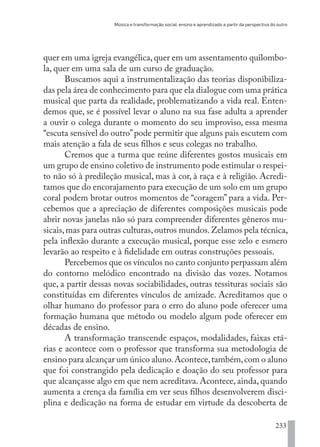 Música e transformação social: ensino e aprendizado a partir da perspectiva do outro
233
quer em uma igreja evangélica,quer em um assentamento quilombo-
la, quer em uma sala de um curso de graduação.
Buscamos aqui a instrumentalização das teorias disponibiliza-
das pela área de conhecimento para que ela dialogue com uma prática
musical que parta da realidade, problematizando a vida real. Enten-
demos que, se é possível levar o aluno na sua fase adulta a aprender
a ouvir o colega durante o momento do seu improviso, essa mesma
“escuta sensível do outro”pode permitir que alguns pais escutem com
mais atenção a fala de seus filhos e seus colegas no trabalho.
Cremos que a turma que reúne diferentes gostos musicais em
um grupo de ensino coletivo de instrumento pode estimular o respei-
to não só à predileção musical, mas à cor, à raça e à religião. Acredi-
tamos que do encorajamento para execução de um solo em um grupo
coral podem brotar outros momentos de “coragem” para a vida. Per-
cebemos que a apreciação de diferentes composições musicais pode
abrir novas janelas não só para compreender diferentes gêneros mu-
sicais,mas para outras culturas,outros mundos.Zelamos pela técnica,
pela inflexão durante a execução musical, porque esse zelo e esmero
levarão ao respeito e à fidelidade em outras construções pessoais.
Percebemos que os vínculos no canto conjunto perpassam além
do contorno melódico encontrado na divisão das vozes. Notamos
que, a partir dessas novas sociabilidades, outras tessituras sociais são
constituídas em diferentes vínculos de amizade. Acreditamos que o
olhar humano do professor para o erro do aluno pode oferecer uma
formação humana que método ou modelo algum pode oferecer em
décadas de ensino.
A transformação transcende espaços, modalidades, faixas etá-
rias e acontece com o professor que transforma sua metodologia de
ensino para alcançar um único aluno.Acontece,também,com o aluno
que foi constrangido pela dedicação e doação do seu professor para
que alcançasse algo em que nem acreditava. Acontece, ainda, quando
aumenta a crença da família em ver seus filhos desenvolverem disci-
plina e dedicação na forma de estudar em virtude da descoberta de
EDU CAMPO ARTES E FORMAÇÃO DOCENTE_V2.indd 233 23/05/2017 16:14:56
 