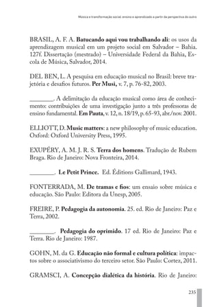 Música e transformação social: ensino e aprendizado a partir da perspectiva do outro
235
BRASIL, A. F. A. Batucando aqui vou trabalhando ali: os usos da
aprendizagem musical em um projeto social em Salvador – Bahia.
127f. Dissertação (mestrado) – Universidade Federal da Bahia, Es-
cola de Música, Salvador, 2014.
DEL BEN, L. A pesquisa em educação musical no Brasil: breve tra-
jetória e desafios futuros. Per Musi, v. 7, p. 76-82, 2003.
________. A delimitação da educação musical como área de conheci-
mento: contribuições de uma investigação junto a três professoras de
ensino fundamental.Em Pauta,v.12,n.18/19,p.65-93,abr./nov.2001.
ELLIOTT,D.Music matters: a new philosophy of music education.
Oxford: Oxford University Press, 1995.
EXUPÉRY, A. M. J. R. S. Terra dos homens. Tradução de Rubem
Braga. Rio de Janeiro: Nova Fronteira, 2014.
________. Le Petit Prince. Ed. Éditions Gallimard, 1943.
FONTERRADA, M. De tramas e fios: um ensaio sobre música e
educação. São Paulo: Editora da Unesp, 2005.
FREIRE, P. Pedagogia da autonomia. 25. ed. Rio de Janeiro: Paz e
Terra, 2002.
________. Pedagogia do oprimido. 17 ed. Rio de Janeiro: Paz e
Terra. Rio de Janeiro: 1987.
GOHN, M. da G. Educação não formal e cultura política: impac-
tos sobre o associativismo do terceiro setor. São Paulo: Cortez, 2011.
GRAMSCI, A. Concepção dialética da história. Rio de Janeiro:
EDU CAMPO ARTES E FORMAÇÃO DOCENTE_V2.indd 235 23/05/2017 16:14:56
 