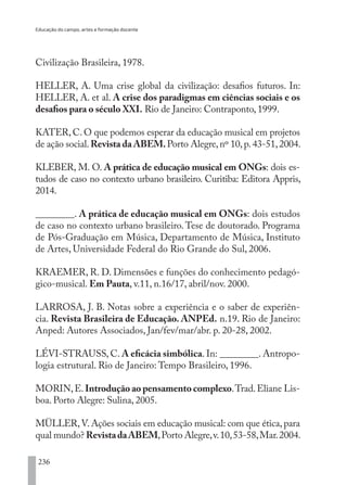 Educação do campo, artes e formação docente
236
Civilização Brasileira, 1978.
HELLER, A. Uma crise global da civilização: desafios futuros. In:
HELLER, A. et al. A crise dos paradigmas em ciências sociais e os
desafios para o século XXI. Rio de Janeiro: Contraponto, 1999.
KATER, C. O que podemos esperar da educação musical em projetos
de ação social.Revista da ABEM.Porto Alegre,nº 10,p.43-51,2004.
KLEBER, M. O. A prática de educação musical em ONGs: dois es-
tudos de caso no contexto urbano brasileiro. Curitiba: Editora Appris,
2014.
________. A prática de educação musical em ONGs: dois estudos
de caso no contexto urbano brasileiro. Tese de doutorado. Programa
de Pós-Graduação em Música, Departamento de Música, Instituto
de Artes, Universidade Federal do Rio Grande do Sul, 2006.
KRAEMER, R. D. Dimensões e funções do conhecimento pedagó-
gico-musical. Em Pauta, v.11, n.16/17, abril/nov. 2000.
LARROSA, J. B. Notas sobre a experiência e o saber de experiên-
cia. Revista Brasileira de Educação. ANPEd. n.19. Rio de Janeiro:
Anped: Autores Associados, Jan/fev/mar/abr. p. 20-28, 2002.
LÉVI-STRAUSS, C. A eficácia simbólica. In: ________. Antropo-
logia estrutural. Rio de Janeiro: Tempo Brasileiro, 1996.
MORIN,E.Introdução ao pensamento complexo.Trad.Eliane Lis-
boa. Porto Alegre: Sulina, 2005.
MÜLLER,V. Ações sociais em educação musical: com que ética, para
qual mundo? RevistadaABEM,Porto Alegre,v.10,53-58,Mar.2004.
EDU CAMPO ARTES E FORMAÇÃO DOCENTE_V2.indd 236 23/05/2017 16:14:56
 