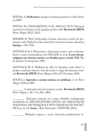 Música e transformação social: ensino e aprendizado a partir da perspectiva do outro
237
NÓVOA, A. Professores: imagens do futuro presente. Lisboa: Edu-
ca, 2009.
PENNA, M.; NASCIMENTO, O. R.; MELLO, M. R. Educação
musical com função social: qualquer prática vale? Revista da ABEM,
Porto Alegre, 20/27, 2012.
REIMER, B. “New” philosophy of music education: music for per-
formers only’.Bulletin of the council for research in music education.
Spring, n.128, 1996.
SANTOS, B. de S. Reinventar a democracia entre o pré-contratua-
lismo e o pós-contratualismo In: HELLER, A. et al. A crise dos pa-
radigmas em ciências sociais e os desafios para o século XXI. Rio
de Janeiro: Contraponto, 1999.
SANTOS, R. M. S. “Melhoria de vida” ou “fazendo a vida vibrar”: o
projeto social para dentro e fora da escola e o lugar da educação musi-
cal. Revista da ABEM, Porto Alegre, nº10, p.59-64, março 2004.
SOUZA, J. Aprender e ensinar música no cotidiano. 2 ed. Porto
Alegre: Sulina, 2009.
________.A educação musical e práticas sociais. Revista da ABEM,
Porto Alegre, v. 10, 7-11, Mar. 2004.
________. Educação musical: um campo dividido, multiplicado,
modificado. In: XIII ENCONTRO ANUAL DA ASSOCIAÇÃO
NACIONAL DE PESQUISA E PÓS-GRADUAÇÃO EM MÚ-
SICA, p. 16-18. Anais... Belo Horizonte: ANPPOM, 2001a.
________. Múltiplos espaços e novas demandas profissionais: re-
EDU CAMPO ARTES E FORMAÇÃO DOCENTE_V2.indd 237 23/05/2017 16:14:56
 