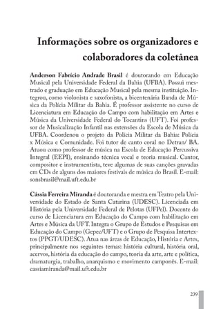 239
Informações sobre os organizadores e
colaboradores da coletânea
Anderson Fabrício Andrade Brasil é doutorando em Educação
Musical pela Universidade Federal da Bahia (UFBA). Possui mes-
trado e graduação em Educação Musical pela mesma instituição. In-
tegrou, como violonista e saxofonista, a bicentenária Banda de Mú-
sica da Polícia Militar da Bahia. É professor assistente no curso de
Licenciatura em Educação do Campo com habilitação em Artes e
Música da Universidade Federal do Tocantins (UFT). Foi profes-
sor de Musicalização Infantil nas extensões da Escola de Música da
UFBA. Coordenou o projeto da Polícia Militar da Bahia: Polícia
x Música e Comunidade. Foi tutor de canto coral no Detran/ BA.
Atuou como professor de música na Escola de Educação Percussiva
Integral (EEPI), ensinando técnica vocal e teoria musical. Cantor,
compositor e instrumentista, teve algumas de suas canções gravadas
em CDs de alguns dos maiores festivais de música do Brasil. E-mail:
sonsbrasil@mail.uft.edu.br
Cássia Ferreira Miranda é doutoranda e mestra em Teatro pela Uni-
versidade do Estado de Santa Catarina (UDESC). Licenciada em
História pela Universidade Federal de Pelotas (UFPel). Docente do
curso de Licenciatura em Educação do Campo com habilitação em
Artes e Música da UFT. Integra o Grupo de Estudos e Pesquisas em
Educação do Campo (Gepec/UFT) e o Grupo de Pesquisa Intertex-
tos (PPGT/UDESC). Atua nas áreas de Educação, História e Artes,
principalmente nos seguintes temas: história cultural, história oral,
acervos, história da educação do campo, teoria da arte, arte e política,
dramaturgia, trabalho, anarquismo e movimento camponês. E-mail:
cassiamiranda@mail.uft.edu.br
EDU CAMPO ARTES E FORMAÇÃO DOCENTE_V2.indd 239 23/05/2017 16:14:56
 