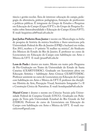 Informações sobre os organizadores e colaboradores da coletânea
241
tância e gestão escolar. Área de interesse: educação do campo, peda-
gogia da alternância, práticas pedagógicas, formação de professores
e políticas públicas. É integrante do Grupo de Estudos e Pesquisas
em Educação do Campo (Gepec/UFT) e do Grupo de Pesquisa Es-
tudos sobre Interculturalidade e Educação do Campo (Geiec/UFT).
E-mail: hequirino.uft@mail.uft.edu.br
José Jarbas Pinheiro Ruas Junior é mestre em Musicologia na linha
de pesquisa de história da música brasileira e ibero-americana pela
Universidade Federal do Rio de Janeiro (UFRJ) e bacharel em violão.
Em 2011, recebeu o 1º prêmio “A mulher na música”, do Sindicato
dos Músicos do Estado do Rio de Janeiro. É professor no curso de
Licenciatura em Educação do Campo com habilitação em Artes e
Música da UFT. E-mail: jjruas@uft.edu.br
Leon de Paula é doutor em teatro. Mestre em teatro pelo Programa
de Pós-Graduação em Teatro da Universidade do Estado de Santa
Catarina (CEART/UDESC). Graduado em licenciatura plena em
Educação Artística – habilitação Artes Cênicas CEART/UDESC.
Professor assistente no curso de Licenciatura em Educação do Campo
com habilitação em Artes e Música da UFT. É professor das discipli-
nas História da Arte, Percepção Visual, Seminário Integrador I e II
e Construção Cênica de Narrativas. E-mail: leondepaula@uft.edu.br
Maciel Cover é doutor e mestre em Ciências Sociais pela Univer-
sidade Federal de Campina Grande (UFCG). Graduado em Peda-
gogia da Terra pela Universidade Estadual do Rio Grande do Sul
(UERGS). Professor do curso de Licenciatura em Educação do
Campo com habilitação em Artes e Música da UFT.  E-mail: ma-
cielcover@gmail.com
EDU CAMPO ARTES E FORMAÇÃO DOCENTE_V2.indd 241 23/05/2017 16:14:56
 