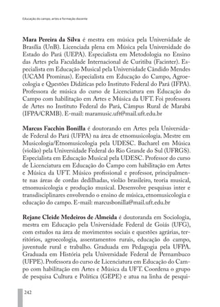 Educação do campo, artes e formação docente
242
Mara Pereira da Silva é mestra em música pela Universidade de
Brasília (UnB). Licenciada plena em Música pela Universidade do
Estado do Pará (UEPA). Especialista em Metodologia no Ensino
das Artes pela Faculdade Internacional de Curitiba (Facinter). Es-
pecialista em Educação Musical pela Universidade Cândido Mendes
(UCAM Prominas). Especialista em Educação do Campo, Agroe-
cologia e Questões Didáticas pelo Instituto Federal do Pará (IFPA).
Professora de música do curso de Licenciatura em Educação do
Campo com habilitação em Artes e Música da UFT. Foi professora
de Artes no Instituto Federal do Pará, Câmpus Rural de Marabá
(IFPA/CRMB). E-mail: maramusic.uft@mail.uft.edu.br
Marcus Facchin Bonilla é doutorando em Artes pela Universida-
de Federal do Pará (UFPA) na área de etnomusicologia. Mestre em
Musicologia/Etnomusicologia pela UDESC. Bacharel em Música
(violão) pela Universidade Federal do Rio Grande do Sul (UFRGS).
Especialista em Educação Musical pela UDESC. Professor do curso
de Licenciatura em Educação do Campo com habilitação em Artes
e Música da UFT. Músico profissional e professor, principalmen-
te nas áreas de cordas dedilhadas, violão brasileiro, teoria musical,
etnomusicologia e produção musical. Desenvolve pesquisas inter e
transdisciplinares envolvendo o ensino de música, etnomusicologia e
educação do campo. E-mail: marcusbonilla@mail.uft.edu.br
Rejane Cleide Medeiros de Almeida é doutoranda em Sociologia,
mestra em Educação pela Universidade Federal de Goiás (UFG),
com estudos na área de movimentos sociais e questões agrárias, ter-
ritórios, agroecologia, assentamentos rurais, educação do campo,
juventude rural e trabalho. Graduada em Pedagogia pela UFPA.
Graduada em História pela Universidade Federal de Pernambuco
(UFPE).Professora do curso de Licenciatura em Educação do Cam-
po com habilitação em Artes e Música da UFT. Coordena o grupo
de pesquisa Cultura e Política (GEPE) e atua na linha de pesqui-
EDU CAMPO ARTES E FORMAÇÃO DOCENTE_V2.indd 242 23/05/2017 16:14:56
 