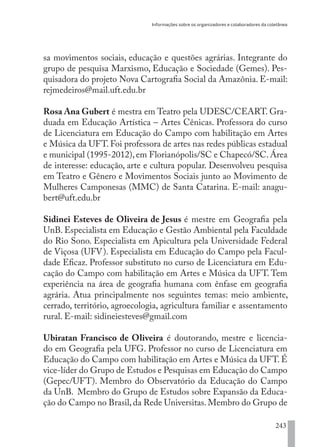 Informações sobre os organizadores e colaboradores da coletânea
243
sa movimentos sociais, educação e questões agrárias. Integrante do
grupo de pesquisa Marxismo, Educação e Sociedade (Gemes). Pes-
quisadora do projeto Nova Cartografia Social da Amazônia. E-mail:
rejmedeiros@mail.uft.edu.br
Rosa Ana Gubert é mestra em Teatro pela UDESC/CEART. Gra-
duada em Educação Artística – Artes Cênicas. Professora do curso
de Licenciatura em Educação do Campo com habilitação em Artes
e Música da UFT. Foi professora de artes nas redes públicas estadual
e municipal (1995-2012), em Florianópolis/SC e Chapecó/SC. Área
de interesse: educação, arte e cultura popular. Desenvolveu pesquisa
em Teatro e Gênero e Movimentos Sociais junto ao Movimento de
Mulheres Camponesas (MMC) de Santa Catarina. E-mail: anagu-
bert@uft.edu.br
Sidinei Esteves de Oliveira de Jesus é mestre em Geografia pela
UnB. Especialista em Educação e Gestão Ambiental pela Faculdade
do Rio Sono. Especialista em Apicultura pela Universidade Federal
de Viçosa (UFV). Especialista em Educação do Campo pela Facul-
dade Eficaz. Professor substituto no curso de Licenciatura em Edu-
cação do Campo com habilitação em Artes e Música da UFT. Tem
experiência na área de geografia humana com ênfase em geografia
agrária. Atua principalmente nos seguintes temas: meio ambiente,
cerrado, território, agroecologia, agricultura familiar e assentamento
rural. E-mail: sidineiesteves@gmail.com
Ubiratan Francisco de Oliveira é doutorando, mestre e licencia-
do em Geografia pela UFG. Professor no curso de Licenciatura em
Educação do Campo com habilitação em Artes e Música da UFT. É
vice-líder do Grupo de Estudos e Pesquisas em Educação do Campo
(Gepec/UFT). Membro do Observatório da Educação do Campo
da UnB. Membro do Grupo de Estudos sobre Expansão da Educa-
ção do Campo no Brasil,da Rede Universitas.Membro do Grupo de
EDU CAMPO ARTES E FORMAÇÃO DOCENTE_V2.indd 243 23/05/2017 16:14:56
 