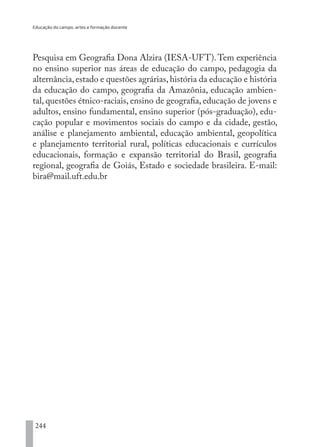 Educação do campo, artes e formação docente
244
Pesquisa em Geografia Dona Alzira (IESA-UFT).Tem experiência
no ensino superior nas áreas de educação do campo, pedagogia da
alternância,estado e questões agrárias,história da educação e história
da educação do campo, geografia da Amazônia, educação ambien-
tal, questões étnico-raciais, ensino de geografia, educação de jovens e
adultos, ensino fundamental, ensino superior (pós-graduação), edu-
cação popular e movimentos sociais do campo e da cidade, gestão,
análise e planejamento ambiental, educação ambiental, geopolítica
e planejamento territorial rural, políticas educacionais e currículos
educacionais, formação e expansão territorial do Brasil, geografia
regional, geografia de Goiás, Estado e sociedade brasileira. E-mail:
bira@mail.uft.edu.br
EDU CAMPO ARTES E FORMAÇÃO DOCENTE_V2.indd 244 23/05/2017 16:14:56
 