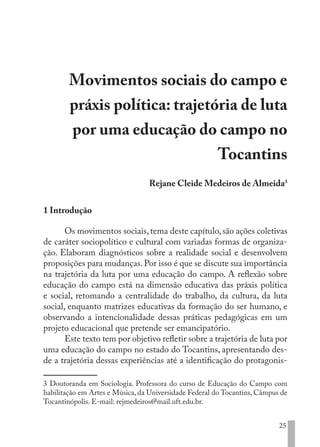 25
Movimentos sociais do campo e
práxis política: trajetória de luta
por uma educação do campo no
Tocantins
Rejane Cleide Medeiros de Almeida3
1 Introdução
Os movimentos sociais,tema deste capítulo,são ações coletivas
de caráter sociopolítico e cultural com variadas formas de organiza-
ção. Elaboram diagnósticos sobre a realidade social e desenvolvem
proposições para mudanças.Por isso é que se discute sua importância
na trajetória da luta por uma educação do campo. A reflexão sobre
educação do campo está na dimensão educativa das práxis política
e social, retomando a centralidade do trabalho, da cultura, da luta
social, enquanto matrizes educativas da formação do ser humano, e
observando a intencionalidade dessas práticas pedagógicas em um
projeto educacional que pretende ser emancipatório.
Este texto tem por objetivo refletir sobre a trajetória de luta por
uma educação do campo no estado do Tocantins, apresentando des-
de a trajetória dessas experiências até a identificação do protagonis-
3 Doutoranda em Sociologia. Professora do curso de Educação do Campo com
habilitação em Artes e Música, da Universidade Federal do Tocantins, Câmpus de
Tocantinópolis. E-mail: rejmedeiros@mail.uft.edu.br.
EDU CAMPO ARTES E FORMAÇÃO DOCENTE_V2.indd 25 23/05/2017 16:14:44
 
