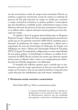 Educação do campo, artes e formação docente
26
mo dos movimentos sociais do campo nessa construção. Discute-se,
também, o papel dos movimentos sociais do campo na condução do
processo de luta pela educação do campo no estado, por constituir
o campo material de resistência às práticas políticas conservadoras
que não identificam a realidade social e cultural desse espaço. Como
elemento relevante do processo de luta dos movimentos sociais, bus-
ca-se refletir sobre o aspecto educativo da luta política por uma edu-
cação do campo.
O capítulo é fruto de pesquisa desenvolvida junto ao Programa
Projovem Campo – Saberes daTerra,acompanhado pelos movimentos
sociais que, no seu primeiro momento (2010-2012), contribuiu para a
formação de professores do campo e potencializou o debate para a
organização do curso de Licenciatura em Educação do Campo com
habilitação em Artes e Música da Universidade Federal de Tocantins
(UFT),Câmpus Tocantinópolis,configurando-se como materialidade
de uma práxis política. A metodologia se embasou na análise de do-
cumentos do MEC/Secad, na leitura de autores que oferecem aportes
teóricos para as reflexões sobre o tema e no acompanhamento realiza-
do junto aos referidos programas e sua elaboração.
O resultado das reflexões apontou para o sentido que os mo-
vimentos sociais do campo apresentam na luta por uma educação do
campo no Tocantins, e têm na sua trajetória histórica a luta pela terra
e pela educação dos trabalhadores que nela vivem e trabalham.
2 Movimentos sociais: conceitos e características
Para Gohn (2011, p. 336), os movimentos sociais
[...] possuem identidade, têm opositor e articulam ou
fundamentam-se em um projeto de vida e de socieda-
de. Historicamente, observa-se que têm contribuído
para organizar e conscientizar a sociedade; apresentam
EDU CAMPO ARTES E FORMAÇÃO DOCENTE_V2.indd 26 23/05/2017 16:14:44
 